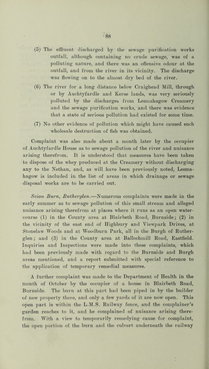 (5) The effluent discharged by the sewage purification works outfall, although containing no crude sewage, was of a polluting nature, and there was an offensive odour at the outfall, and from the river in its vicinity. The discharge was flowing on to the almost dry bed of the river. (6) The river for a long distance below Craighead Mill, through or by Auchtyfardle and Kerse lands, was very seriously polluted by the discharges from Lesmahagow Creamery and the sewage purification works, and there was evidence that a state of serious pollution had existed for some time. (7) No other evidence of pollution which might have caused such wholesale destruction of fish was obtained. Complaint was also made about a month later by the occupier of Auchtyfardle House as to sewage pollution of the river and nuisance arising therefrom. It is understood that measures have been taken to dispose of the whey produced at the Creamery without discharging any to the Nethan, and, as will have been previously noted, Lesma- hagow is included in the list of areas in which drainage or sewage disposal works are to be carried out. Scion Burn, Butherglen.—Numerous complaints were made in the early summer as to sewage pollution of this small stream and alleged nuisance arising therefrom at places where it runs as an open water- course (1) in the County area at Blairbeth Road, Burnside; (2) in the vicinity of the east end of Highbury and Viewpark Drives, at Stonelaw Woods and at Woodburn Park, all in the Burgh of Ruther- glen; and (3) in the County area at Ballochmill Road, Eastfield. Inquiries and Inspections were made into these complaints, which had been previously made with regard to the Burnside and Burgh areas mentioned, and a report submitted with special reference to the application of temporary remedial measures. A further complaint was made to the Department of Health in the month of October by the occupier of a house in Blairbeth Road, Burnside. The burn at this part had been piped in by the builder of new property there, and only a few yards of it are now open. This open part is within the L.M.S. Railway fence, and the complainer’s garden reaches to it, and he complained of nuisance arising there- from. With a view to temporarily remedying cause for complaint, the open portion of the burn and the culvert underneath the railway