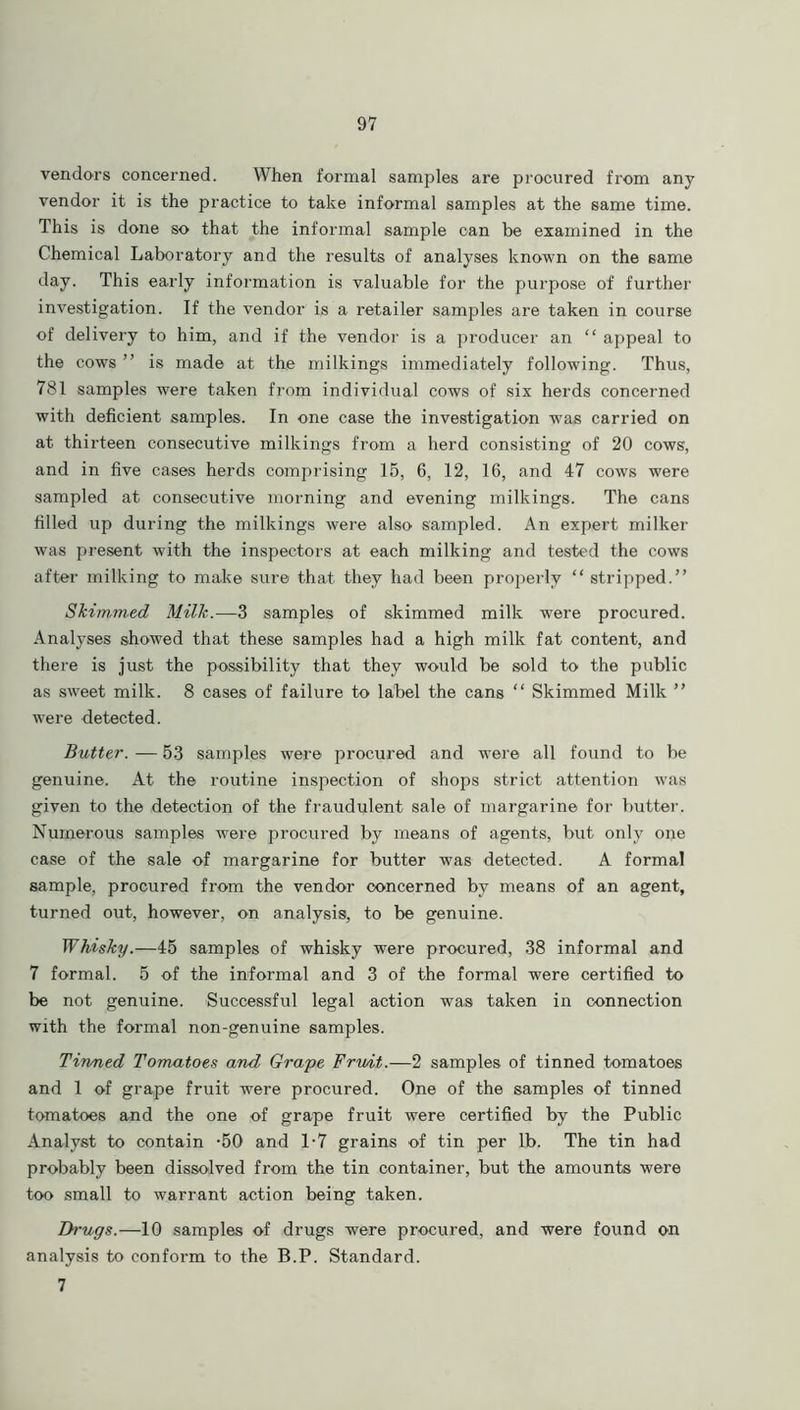 vendors concerned. When formal samples are procured from any vendor it is the practice to take informal samples at the same time. This is done so that the informal sample can be examined in the Chemical Laboratory and the results of analyses known on the same day. This early information is valuable for the purpose of further investigation. If the vendor is a retailer samples are taken in course of delivery to him, and if the vendor is a producer an “ appeal to the cows ” is made at the milkings immediately following. Thus, 781 samples were taken from individual cows of six herds concerned with deficient samples. In one case the investigation was carried on at thirteen consecutive milkings from a herd consisting of 20 cows, and in five cases herds comprising 15, 6, 12, 16, and 47 cows were sampled at consecutive morning and evening milkings. The cans filled up during the milkings were also sampled. An expert milker was present with the inspectors at each milking and tested the cows after milking to make sure that they had been properly “ stripped.” Skimmed Milk.—3 samples of skimmed milk were procured. Analyses showed that these samples had a high milk fat content, and there is just the possibility that they would be sold to the public as sweet milk. 8 cases of failure to label the cans “ Skimmed Milk ” were detected. Butter. — 53 samples were procured and were all found to be genuine. At the routine inspection of shops strict attention was given to the detection of the fraudulent sale of margarine for butter. Numerous samples were procured by means of agents, but only one case of the sale of margarine for butter was detected. A formal sample, procured from the vendor concerned by means of an agent, turned out, however, on analysis, to be genuine. Whisky.—45 samples of whisky were procured, 38 informal and 7 formal. 5 of the informal and 3 of the formal were certified to be not genuine. Successful legal action was taken in connection with the formal non-genuine samples. Tinned Tomatoes and Grape Fruit.—2 samples of tinned tomatoes and 1 of grape fruit were procured. One of the samples of tinned tomatoes and the one of grape fruit were certified by the Public Analyst to contain -50 and 1-7 grains of tin per lb. The tin had probably been dissolved from the tin container, but the amounts were too small to warrant action being taken. Drugs.—10 samples of drugs were procured, and were found on analysis to conform to the B.P. Standard. 7
