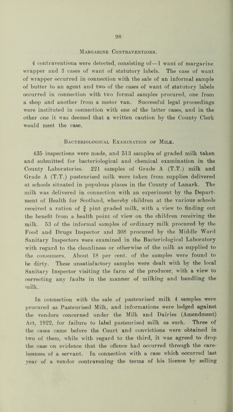 Margarine Contraventions. 4 contraventions were detected, consisting of—1 want of margarine wrapper and 3 cases of want of statutory labels. The case of want of wrapper occurred in connection with the sale of an informal sample of butter to an agent and two of the cases of want of statutory labels occurred in connection with two formal samples procured, one from a shop and another from a motor van. Successful legal proceedings were instituted in connection with one of the latter cases, and in the other one it was deemed that a written caution by the County Clerk would meet the case. Bacteriological Examination of Milk. 435 inspections were made, and 513 samples of graded milk taken and submitted for bacteriological and chemical examination in the County Laboratories. 221 samples of Grade A (T.T.) milk and Grade A (T.T.) pasteurised milk were taken from supplies delivered at schools situated in populous places in the County of Lanark. The milk was delivered in connection with an experiment by the Depart- ment of Health for Scotland, whereby children at the various schools received a ration of § pint graded milk, with a view to finding out the benefit from a. health point of view on the children receiving the milk. 53 of the informal samples of ordinary milk procured by the Food and Drugs Inspector and 308 procured by the Middle Ward Sanitary Inspectors were examined in the Bacteriological Laboratory with regard to the cleanliness or otherwise of the milk as supplied to the consumers. About 18 per cent, of the samples were found to lie dirty. These unsatisfactory samples were dealt with by the local Sanitary Inspector visiting the farm of the producer, with a view to correcting any faults in the manner of milking and handling the milk. In connection with the sale of pasteurised milk 4 samples were procured as Pasteurised Milk, and informations were lodged against the vendors concerned under the Milk and Dairies (Amendment) Act, 1922, for failure to label pasteurised milk as such. Three of the cases came before the Court and convictions were obtained in two of them, while with regard to the third, it was agreed to drop the case on evidence that the offence had occurred through the care- lessness of a servant. In connection with a case which occurred last year of a vendor contravening the terms of his licence by selling