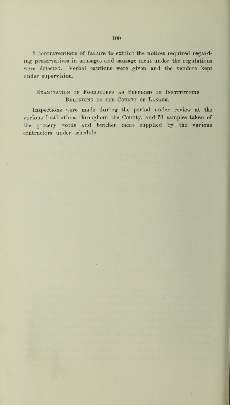 8 contraventions of failure to exhibit the notices required regard- ing preservatives in sausages and sausage meat under the regulations were detected. Verbal cautions were given and the vendors kept under supervision. Examination of Foodstuffs as Supplied to Institutions Belonging to the County of Lanark. Inspections were made during the period under review at the various Institutions throughout the County, and 51 samples taken of the grocery goods and butcher meat supplied by the various contractors under schedule.