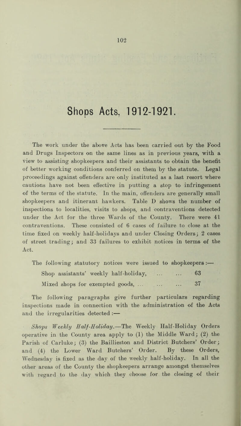 Shops Acts, 1912-1921. The work under the above Acte has been carried out by the Food and Drugs Inspectors on the same lines as in previous years, with a view to assisting shopkeepers and their assistants to obtain the benefit of better working conditions conferred on them by the statute. Legal proceedings against offenders are only instituted as a last resort where cautions have not been effective in putting a stop to infringement of the terms of the statute. In the main, offenders are generally small shopkeepers and itinerant hawkers. Table D shows the number of inspections to localities, visits to shops, and contraventions detected under the Act for the three Wards of the County. There were 41 contraventions. These consisted of 6 cases of failure to close at the time fixed on weekly half-holidays and under Closing Orders; 2 cases of street trading; and 33 failures to exhibit notices in terms of the Act. The following statutory notices were issued to shopkeepers:— Shop assistants’ weekly half-holiday, ... ... 63 Mixed shops for exempted goods, ... ... ... 37 The following paragraphs give further particulars regarding inspections made in connection with the administration of the Acte and the irregularities detected :— Shops Weekly Half-Holiday.—The Weekly Half-Holiday Orders operative in the County area apply to (1) the Middle Ward; (2) the Parish of Carluke; (3) the Baillieston and District Butchers’ Order; and (4) the Lower Ward Butchers’ Order. By these Orders, Wednesday is fixed as the day of the weekly half-holiday. In all the other areas of the County the shopkeepers arrange amongst themselves with regard to the day which they choose for the closing of their