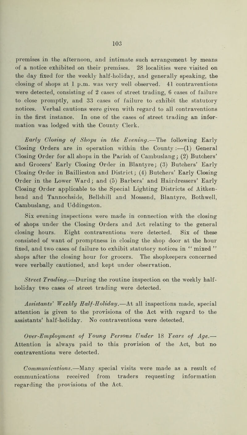 premises in the afternoon, and intimate such arrangement by means of a notice exhibited on their premises. 28 localities were visited on the day fixed for the weekly half-holiday, and generally speaking, the closing of shops at 1 p.m. was very well observed. 41 contraventions were detected, consisting of 2 cases of street trading, 6 cases of failure to close promptly, and 33 cases of failure to exhibit the statutory notices. Verbal cautions were given with regard to all contraventions in the first instance. In one of the cases of street trading an infor- mation was lodged with the County Clerk. Early Closing of Shops in the Evening.—The following Early Closing Orders are in operation within the County :—(1) General Closing Order for all shops in the Parish of Cambuslang; (2) Butchers’ and Grocers’ Early Closing Order in Blantyre; (3) Butchers’ Early Closing Order in Baillieston and District; (4) Butchers’ Early Closing Order in the Lower Ward; and (5) Barbers’ and Hairdressers’ Early Closing Order applicable to the Special Lighting Districts of Aitken- head and Tannochside, Bellshill and Mossend, Blantyre, Bothwell, Cambuslang, and Uddingston. Six evening inspections were made in connection with the closing of shops under the Closing Orders and Act relating to the general closing hours. Eight contraventions were detected. Six of these consisted of want of promptness in closing the shop door at the hour fixed, and two cases of failure to exhibit statutory notices in “ mixed ” shops after the closing hour for grocers. The shopkeepers concerned were verbally cautioned, and kept under observation. Street Trading.—During the routine inspection on the weekly half- holiday two cases of street trading were detected. Assistants’ Weekly Half-Holiday.—At all inspections made, special attention is given to the provisions of the Act with regard to the assistants’ half-holiday. No contraventions were detected. Over-Employment of Young Persons Under 18 Years of Age.— Attention is always paid to this provision of the Act, but no contraventions were detected. Communications.—Many special visits were made as a result of communications received from traders requesting information regarding the provisions of the Act.