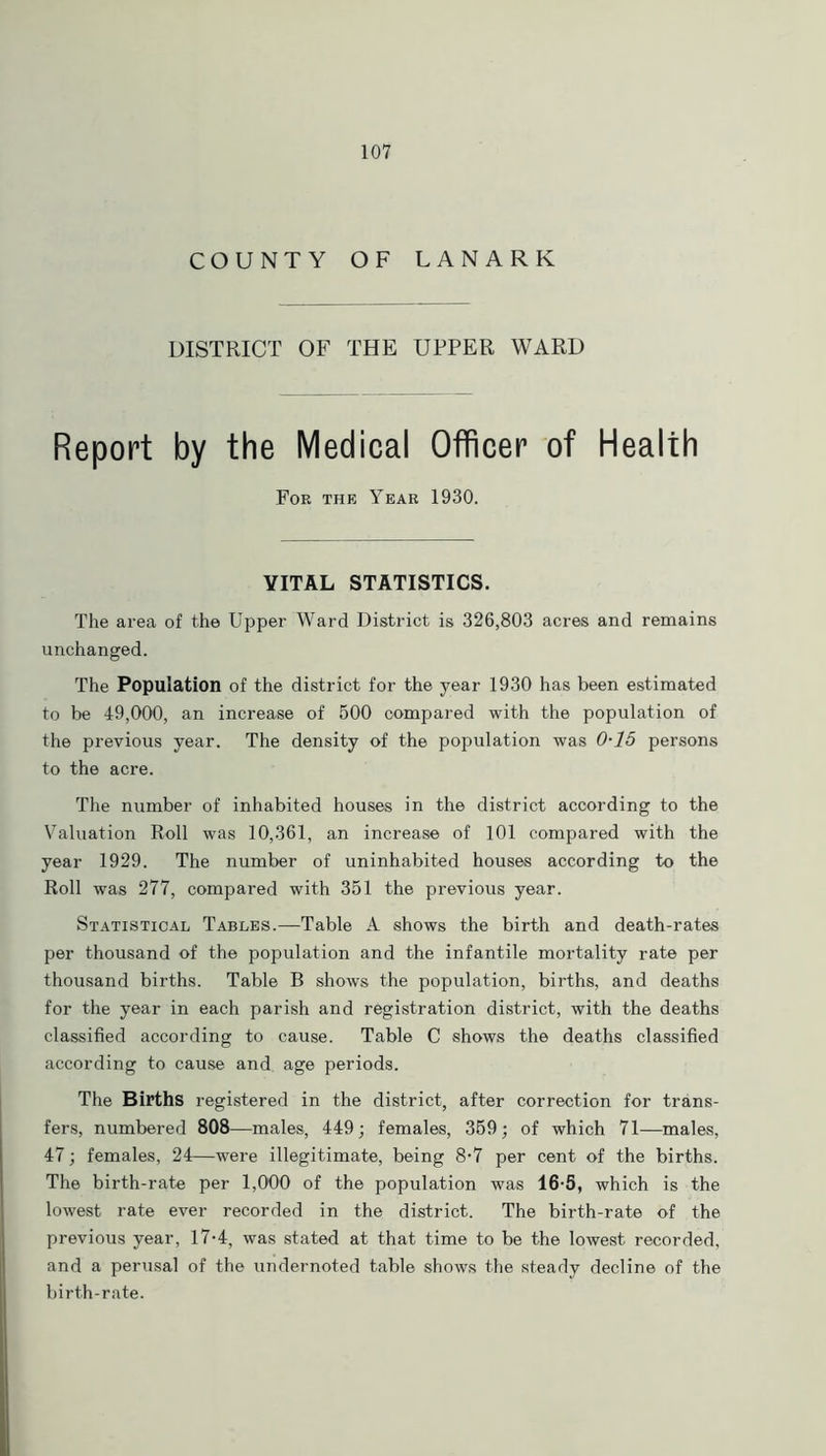 COUNTY OF LANARK DISTRICT OF THE UPPER WARD Report by the Medical Officer of Health For the Year 1930. VITAL STATISTICS. The area of the Upper Ward District is 326,803 acres and remains unchanged. The Population of the district for the year 1930 has been estimated to be 49,000, an increase of 500 compared with the population of the previous year. The density of the population was 0-15 persons to the acre. The number of inhabited houses in the district according to the Valuation Roll was 10,361, an increase of 101 compared with the year 1929. The number of uninhabited houses according to the Roll was 277, compared with 351 the previous year. Statistical Tables.—Table A shows the birth and death-rates per thousand of the population and the infantile mortality rate per thousand births. Table B shows the population, births, and deaths for the year in each parish and registration district, with the deaths classified according to cause. Table C shows the deaths classified according to cause and age periods. The Births registered in the district, after correction for trans- fers, numbered 808—males, 449; females, 359; of which 71—males, 47; females, 24—were illegitimate, being 8-7 per cent of the births. The birth-rate per 1,000 of the population was 16-5, which is the lowest rate ever recorded in the district. The birth-rate of the previous year, 17-4, was stated at that time to be the lowest recorded, and a perusal of the undemoted table shows the steady decline of the birth-rate.