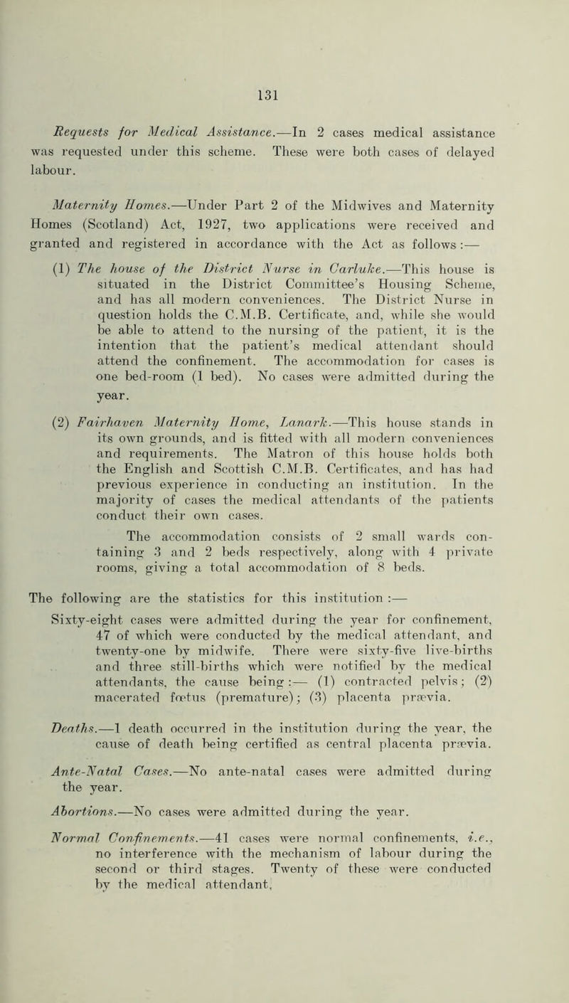 Requests for Medical Assistance.—In 2 cases medical assistance was requested under this scheme. These were both cases of delayed labour. Maternity Homes.—Under Part 2 of the Midwives and Maternity Homes (Scotland) Act, 1927, two applications were received and granted and registered in accordance with the Act as follows:— (1) The house of the District Nurse in Carluke.—This house is situated in the District Committee’s Housing Scheme, and has all modern conveniences. The District Nurse in question holds the C.M.B. Certificate, and, while she would be able to attend to the nursing of the patient, it is the intention that the patient’s medical attendant should attend the confinement. The accommodation for cases is one bed-room (1 bed). No cases were admitted during the year. (2) Faii-haven Maternity Home, Lanark.—This house stands in its own grounds, and is fitted with all modern conveniences and requirements. The Matron of this house holds both the English and Scottish C.M.B. Certificates, and has had previous experience in conducting an institution. In the majority of cases the medical attendants of the patients conduct their own cases. The accommodation consists of 2 small wards con- taining 3 and 2 beds respectively, along with 4 private rooms, giving a total accommodation of 8 beds. The following are the statistics for this institution :— Sixty-eight cases were admitted during the year for confinement, 47 of which were conducted by the medical attendant, and twenty-one by midwife. There were sixty-five live-births and three still-births which were notified by the medical attendants, the cause being:— (1) contracted pelvis; (2) macerated foetus (premature); (3) placenta prsevia. Deaths.—1 death occurred in the institution during the year, the cause of death being certified as central placenta prrevia. Ante-Natal Cases.—No ante-natal cases were admitted during the year. Abortions.—No cases were admitted during the year. Normal Confinements.—41 cases were normal confinements, i.e., no interference with the mechanism of labour during the second or third stages. Twenty of these were conducted by the medical attendant.