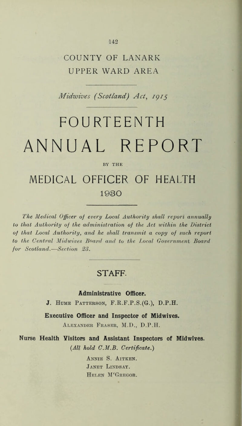 COUNTY OF LANARK UPPER WARD AREA Midwives (Scotland) Act, 79/5 FOURTEENTH ANNUAL REPORT BY THE MEDICAL OFFICER OF HEALTH 1930 The Medical Officer of every Local Authority shall report annually to that Authority of the administration of the Act within the District of that Local Authority, and he shall transmit a copy of such report to the Central Midwives Board and to the Local Government Board for Scotland.—Section 23. STAFF. Administrative Officer. J. Hume Patterson, F.R.F.P.S.(G.), D.P.H. Executive Officer and Inspector of Midwives. Alexander Fraser, M.D., D.P.H. Nurse Health Visitors and Assistant Inspectors of Midwives. (All hold C.M.B. Certificate.) Annie S. Aitken. Janet Lindsay. Helen M'Gregor.