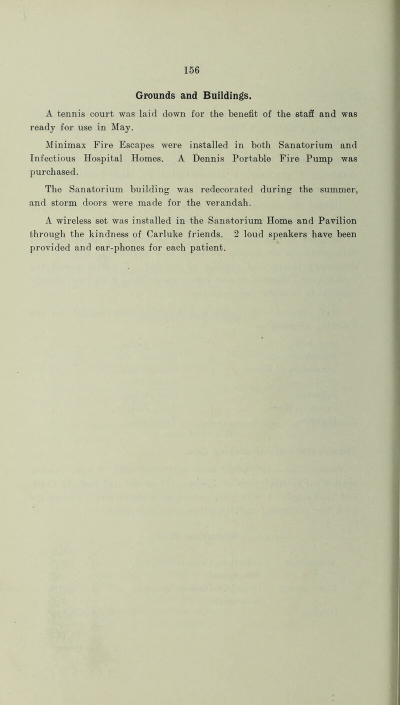 Grounds and Buildings. A tennis court was laid down for the benefit of the staff and was ready for use in May. Minimax Fire Escapes were installed in both Sanatorium and Infectious Hospital Homes. A Dennis Portable Fire Pump was purchased. The Sanatorium building was redecorated during the summer, and storm doors were made for the verandah. A wireless set was installed in the Sanatorium Home and Pavilion through the kindness of Carluke friends. 2 loud speakers have been provided and ear-phones for each patient.