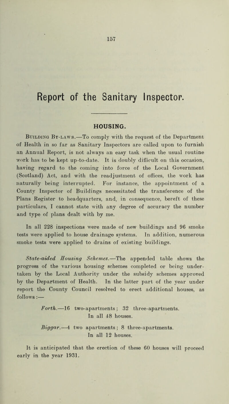 Report of the Sanitary Inspector. HOUSING. Building By-laws.—To comply with the request of the Department of Health in so far as Sanitary Inspectors are called upon to furnish an Annual Report, is not always an easy task when the usual routine work has to be kept up-to-date. It is doubly difficult on this occasion, having regard to the coming into force of the Local Government (Scotland) Act, and with the readjustment of offices, the work has naturally being interrupted. For instance, the appointment of a County Inspector of Buildings necessitated the transference of the Plans Register to headquarters, and, in consequence, bereft of these particulars, I cannot state with any degree of accuracy the number and type of plans dealt with by me. In all 228 inspections were made of new buildings and 96 smoke tests were applied to house drainage systems. In addition, numerous smoke tests were applied to drains of existing buildings. State-aided Housing Schemes.—The appended table shows the progress of the various housing schemes completed or being under- taken by the Local Authority under the subsidy schemes approved by the Department of Health. In the latter part of the year under report the County Council resolved to erect additional houses, as follows:— Forth.—16 two-apartments; 32 three-apartments. In all 48 houses. Biggar.—4 two apartments ; 8 three-apartments. In all 12 houses. It is anticipated that the erection of these 60 houses will proceed early in the year 1931.