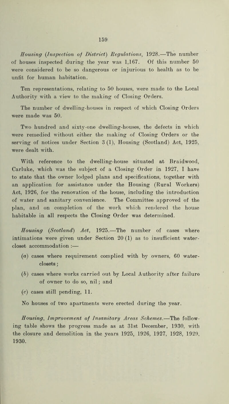Housing (Inspection of District) Regulations, 1928.—The number of houses inspected during the year was 1,167. Of this number 50 were considered to be so dangerous or injurious to health as to be unfit for human habitation. Ten representations, relating to 50 houses, were made to the Local Authority with a view to the making of Closing Orders. The number of dwelling-houses in respect of which Closing Orders were made was 50. Two hundred and sixty-one dwelling-houses, the defects in which were remedied without either the making of Closing Orders or the serving of notices under Section 3 (1), Housing (Scotland) Act, 1925, were dealt with. With reference to the dwelling-house situated at Braidwood, Carluke, which was the subject of a Closing Order in 1927, I have to state that the owner lodged plans and specifications, together with an application for assistance under the Housing (Rural Workers) Act, 1926, for the renovation of the house, including the introduction of water and sanitary convenience. The Committee approved of the plan, and on completion of the work which rendered the house habitable in all respects the Closing Order was determined. Housing (Scotland) Act, 1925.—The number of cases where intimations were given under Section 20(1) as to insufficient water- closet accommodation :— (a) cases where requirement complied with by owners, 60 water- closets ; (b) cases where works carried out by Local Authority after failure of owner to do so, nil; and (c) cases still pending, 11. No houses of two apartments were erected during the year. Housing, Improvement of insanitary Areas Schemes.—The follow- ing table shows the progress made as at 31st December, 1930, with the closure and demolition in the years 1925, 1926, 1927, 1928, 1929, 1930.