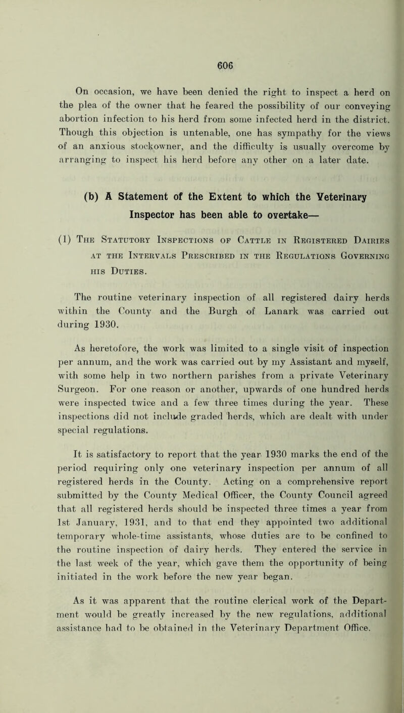 On occasion, we have been denied the right to inspect a herd on the plea of the owner that he feared the possibility of our conveying abortion infection to his herd from some infected herd in the district. Though this objection is untenable, one has sympathy for the views of an anxious stockowner, and the difficulty is usually overcome by arranging to inspect his herd before any other on a later date. (b) A Statement of the Extent to which the Veterinary Inspector has been able to overtake— (1) The Statutory Inspections of Cattle in Registered Dairies at the Intervals Prescribed in the Regulations Governing his Duties. The routine veterinary inspection of all registered dairy herds within the County and the Burgh of Lanark was carried out during 1930. As heretofore, the work was limited to a single visit of inspection per annum, and the work was carried out by my Assistant and myself, with some help in two northern parishes from a private Veterinary Surgeon. For one reason or another, upwards of one hundred herds were inspected twice and a few three times during the year. These inspections did not include graded herds, which are dealt with under special regulations. It is satisfactory to report that the year 1930 marks the end of the period requiring only one veterinary inspection per annum of all registered herds in the County. Acting on a comprehensive report submitted by the County Medical Officer, the County Council agreed that all registered herds should lie inspected three times a year from 1st January, 1931, and to that end they appointed two additional temporary whole-time assistants, whose duties are to be confined to the routine inspection of dairy herds. They entered the service in the last week of the year, which gave them the opportunity of being initiated in the work before the new year began. As it was apparent that the routine clerical work of the Depart- ment would be greatly increased by the new regulations, additional assistance had to be obtained in the Veterinary Department Office.