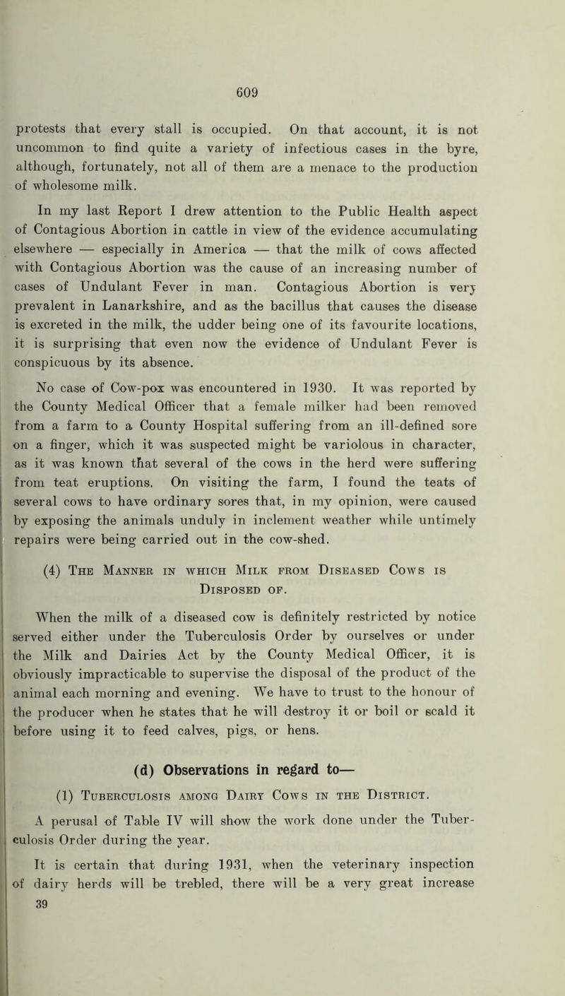 protests that every stall is occupied. On that account, it is not uncommon to find quite a variety of infectious cases in the byre, although, fortunately, not all of them are a menace to the production of wholesome milk. In my last Report I drew attention to the Public Health aspect of Contagious Abortion in cattle in view of the evidence accumulating elsewhere — especially in America — that the milk of cows affected with Contagious Abortion was the cause of an increasing number of cases of Undulant Fever in man. Contagious Abortion is verj prevalent in Lanarkshire, and as the bacillus that causes the disease is excreted in the milk, the udder being one of its favourite locations, it is surprising that even now the evidence of Undulant Fever is conspicuous by its absence. No case of Cow-pox was encountered in 1930. It was reported by the County Medical Officer that a female milker had been removed from a farm to a County Hospital suffering from an ill-defined sore on a finger, which it was suspected might be variolous in character, as it was known that several of the cows in the herd were suffering from teat eruptions. On visiting the farm, I found the teats of several cows to have ordinary sores that, in my opinion, were caused by exposing the animals unduly in inclement weather while untimely repairs were being carried out in the cow-shed. (4) The Manner in which Milk from Diseased Cows is Disposed of. When the milk of a diseased cow is definitely restricted by notice served either under the Tuberculosis Order by ourselves or under the Milk and Dairies Act by the County Medical Officer, it is obviously impracticable to supervise the disposal of the product of the animal each morning and evening. We have to trust to the honour of the producer when he states that he will destroy it or boil or scald it before using it to feed calves, pigs, or hens. (d) Observations in regard to— (1) Tuberculosis among Dairy Cows in the District. A perusal of Table IV will show the work done under the Tuber- culosis Order during the year. It is certain that during 1931, when the veterinary inspection of dairy herds will be trebled, there will be a very great increase 39