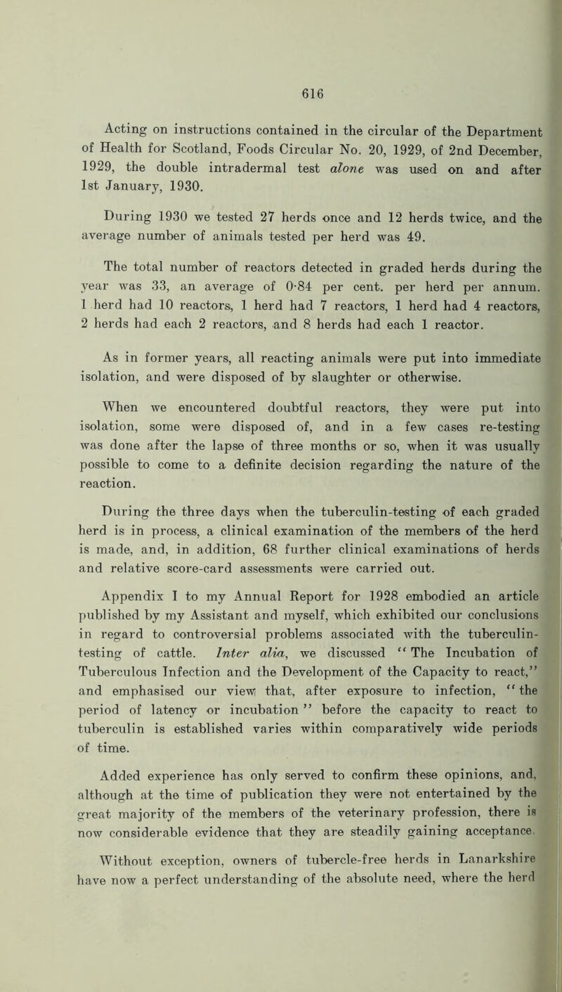 Acting on instructions contained in the circular of the Department of Health for Scotland, Foods Circular No. 20, 1929, of 2nd December, 1929, the double intradermal test alone was used on and after 1st January, 1930. During 1930 we tested 27 herds once and 12 herds twice, and the average number of animals tested per herd was 49. The total number of reactors detected in graded herds during the year was 33, an average of 0-84 per cent, per herd per annum. 1 herd had 10 reactors, 1 herd had 7 reactors, 1 herd had 4 reactors, 2 herds had each 2 reactors, and 8 herds had each 1 reactor. As in former years, all reacting animals were put into immediate isolation, and were disposed of by slaughter or otherwise. When we encountered doubtful reactors, they were put into isolation, some were disposed of, and in a few cases re-testing was done after the lapse of three months or so, when it was usually possible to come to a definite decision regarding the nature of the reaction. During the three days when the tuberculin-testing of each graded herd is in process, a clinical examination of the members of the herd is made, and, in addition, 68 further clinical examinations of herds and relative score-card assessments were carried out. Appendix I to my Annual Report for 1928 embodied an article published by my Assistant and myself, which exhibited our conclusions in regard to controversial problems associated with the tuberculin- testing of cattle. Inter alia, we discussed “ The Incubation of Tuberculous Infection and the Development of the Capacity to react,” and emphasised our view! that, after exposure to infection, “the period of latency or incubation ” before the capacity to react to tuberculin is established varies within comparatively wide periods of time. Added experience has only served to confirm these opinions, and, although at the time of publication they were not entertained by the great majority of the members of the veterinary profession, there is now considerable evidence that they are steadily gaining acceptance Without exception, owners of tubercle-free herds in Lanarkshire have now a perfect understanding of the absolute need, where the herd