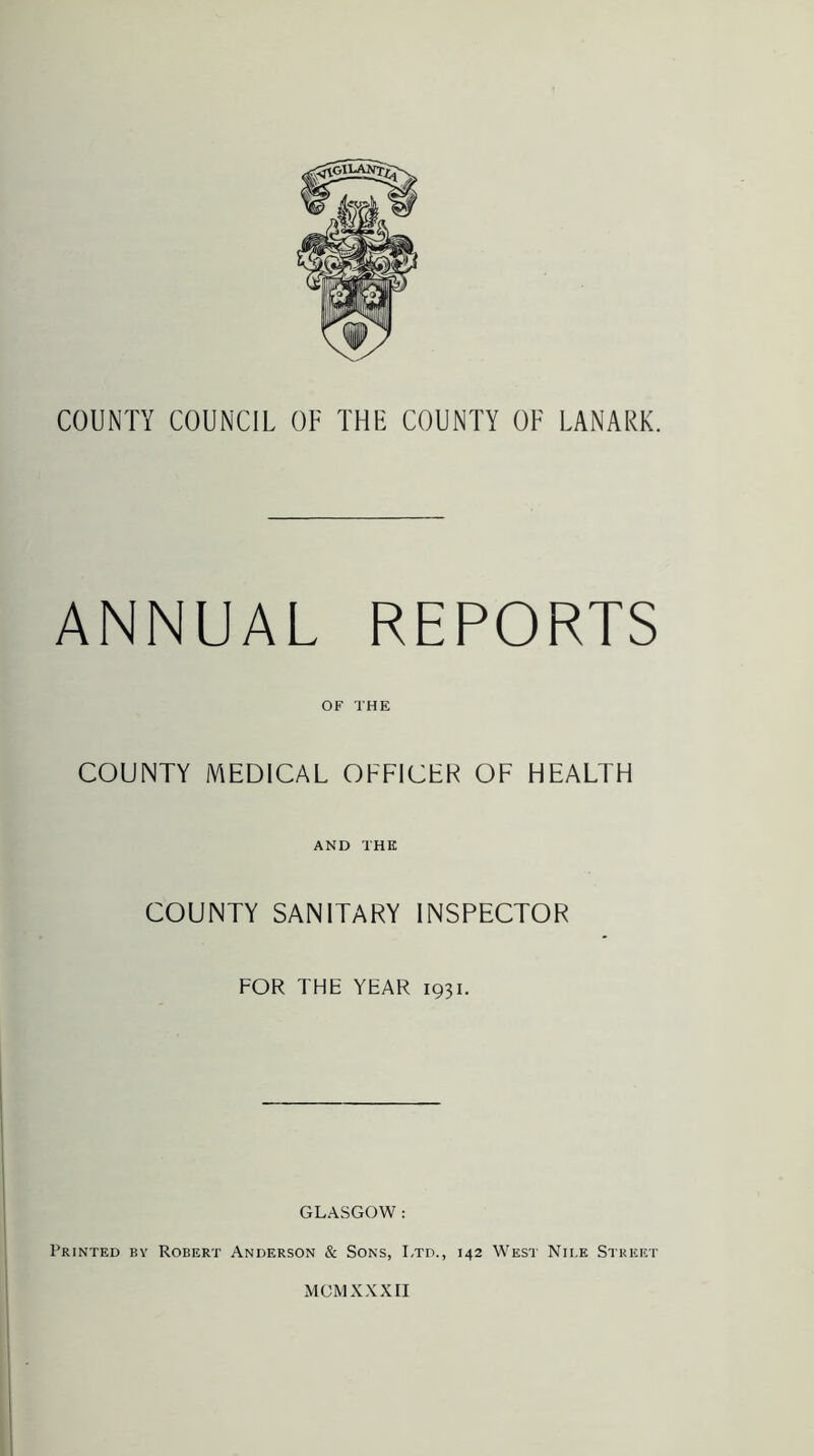ANNUAL REPORTS OF THE COUNTY MEDICAL OFFICER OF HEALTH AND THE COUNTY SANITARY INSPECTOR FOR TFIE YEAR 1931. GLASGOW : Printed by Robert Anderson & Sons, Ltd., 142 West Nii.e Street MCM XXXII