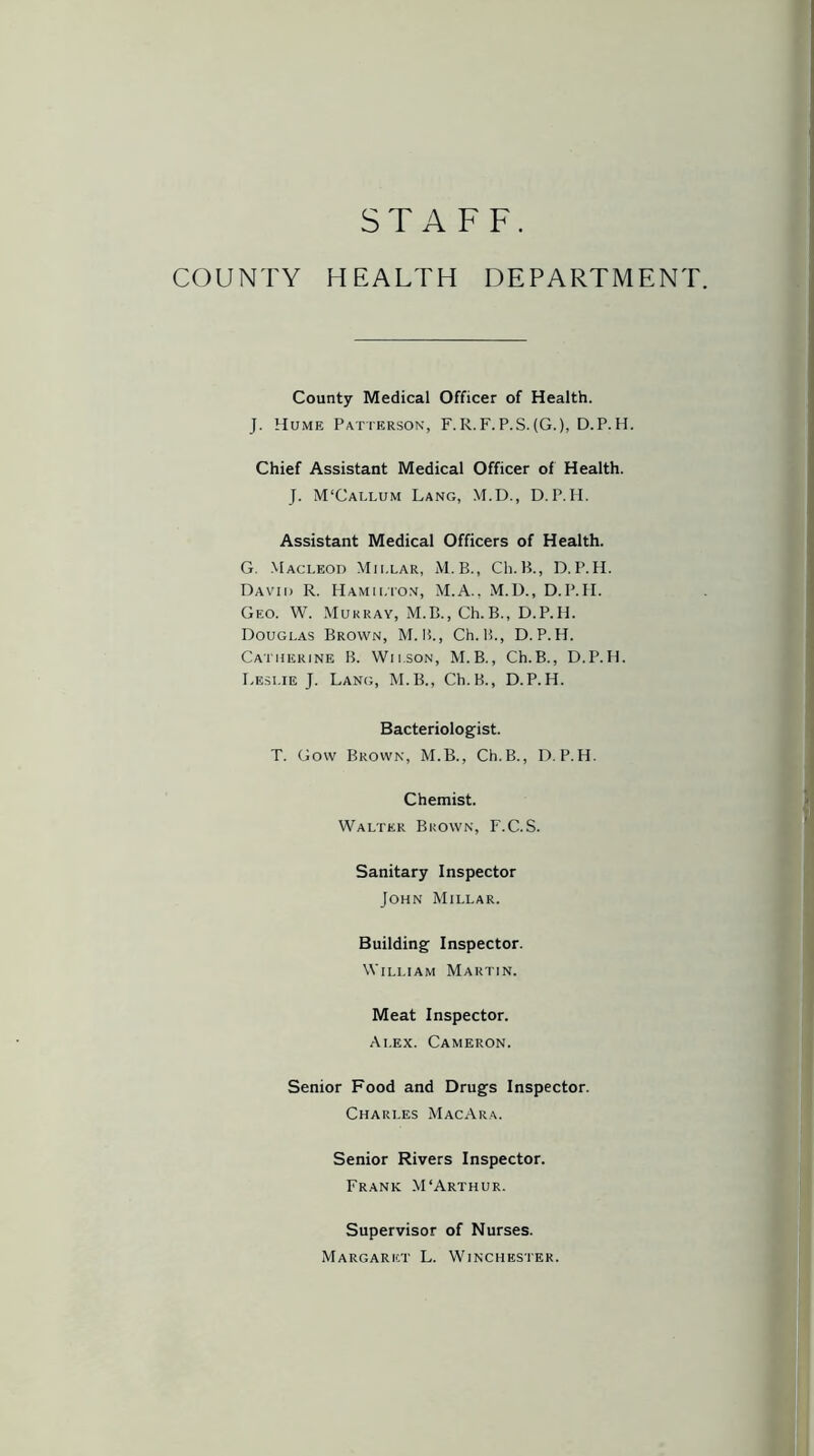 STAFF. COUNTY HEALTH DEPARTMENT County Medical Officer of Health. J. Hume Patterson, F.R.F.P.S.(G.), D.P.H. Chief Assistant Medical Officer of Health. J. M'Callum Lang, M.D., D.P.H. Assistant Medical Officers of Health. G. Macleod Millar, M.B., Ch.B., D.P.H. David R. Hamilton, M.A., M.D., D.P.H. Geo. W. Murray, M.B., Ch.B., D.P.H. Douglas Brown, M. H., Ch.B., D.P.H. Catherine B. Wilson, M.B., Ch.B., D.P.H. Leslie J. Lang, M.B., Ch.B., D.P.H. Bacteriologist. T. Gow Brown, M.B., Ch.B., D.P.H. Chemist. Walter Brown, F.C.S. Sanitary Inspector John Millar. Building Inspector. William Martin. Meat Inspector. Ai.ex. Cameron. Senior Food and Drugs Inspector. Charles MacAra. Senior Rivers Inspector. Frank M‘Arthur. Supervisor of Nurses. Margaret L. Winchester.