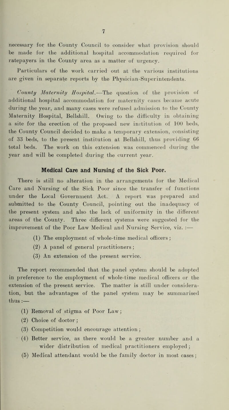 necessary for the County Council to consider what provision should be made for the additional hospital accommodation required for ratepayers in the County area as a matter of urgency. Particulars of the work carried out at the various institutions are given in separate reports by the Physician-Superintendents. County Maternity Hospital.—The question of the provision of additional hospital accommodation for maternity cases became acute during the year, and many cases were refused admission to the County Maternity Hospital, Belishill. Owing to the difficulty in obtaining a site for the erection of the proposed new institution of 100 beds, the County Council decided to make a temporary extension, consisting of 33 beds, to the present institution at Belishill, thus providing 06 total beds. The work on this extension was commenced during the year and will be completed during the current year. Medical Care and Nursing of the Sick Poor. There is still no alteration in the arrangements for the Medical Care and Nursing of the Sick Poor since the transfer of functions under the Local Government Act. A report was prepared and submitted to the County Council, pointing out the inadequacy of the present system and also the lack of uniformity in the different areas of the County. Three different systems were suggested for the improvement of the Poor Law Medical and Nursing Service, viz. :— (1) The employment of whole-time medical officers; (2) A panel of general practitioners; (3) An extension of the present service. The report recommended that the panel system should be adopted in preference to the employment of whole-time medical officers or the extension of the present service. The matter is still under considera- tion, but the advantages of the panel system may be summarised thus:— (1) Removal of stigma of Poor Law; (2) Choice of doctor ; (3) Competition would encourage attention; (4) Better service, as there would be a greater number and a wider distribution of medical practitioners employed; (5) Medical attendant would be the family doctor in most cases;