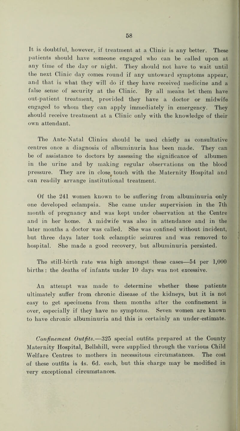 It is doubtful, however, if treatment at a Clinic is any better. These patients should have someone engaged who can be called upon at any time of the day or night. They should not have to wait until the next Clinic day comes round if any untoward symptoms appear, and that is what they will do if they have received medicine and a false sense of security at the Clinic. By all means let them have out-patient treatment, provided they have a doctor or midwife engaged to whom they can apply immediately in emergency. They should receive treatment at a Clinic only with the knowledge of their own attendant. The Ante-Natal Clinics should be used chiefly as consultative centres once a diagnosis of albuminuria has been made. They can be of assistance to doctors by assessing the significance of albumen in the urine and by making regular observations on the blood pressure. They are in close touch with the Maternity Hospital and can readily arrange institutional treatment. Of the 241 women known to be suffering from albuminuria only one developed eclampsia. She came under supervision in the 7th month of pregnancy and was kept under observation at the Centre and in her home. A midwife was also in attendance and in the later months a doctor was called. She was confined without incident, but three days later took eclamptic seizures and was removed to hospital. She made a good recovery, but albuminuria persisted. The still-birth rate was high amongst these cases—54 per 1,000 births : the deaths of infants under 10 days was not excessive. An attempt was made to determine whether these patients ultimately suffer from chronic disease of the kidneys, but it is not easy to get specimens from them months after the confinement is over, especially if they have no symptoms. Seven women are known to have chronic albuminuria and this is certainly an under-estimate. Confinement Outfits.—325 special outfits prepared at the County Maternity Hospital, Bellshill, were supplied through the various Child Welfare Centres to mothers in necessitous circumstances. The cost of these outfits is 4s. 6d. each, but this charge may be modified in very exceptional circumstances.