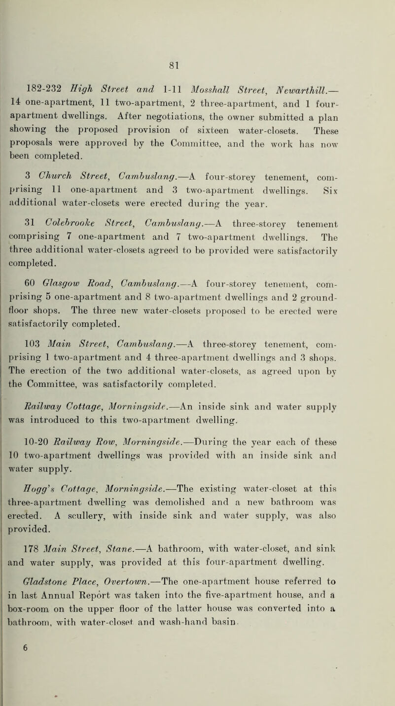 182-232 High Street and 1-11 Mosshall Street, Newarthill.— 14 one-apartment, 11 two-apartment, 2 three-apartment, and 1 four- apartment dwellings. After negotiations, the owner submitted a plan showing the proposed provision of sixteen water-closets. These proposals were approved by the Committee, and the work has now been completed. 3 Church Street, Cambuslang.—A four-storey tenement, com- prising 11 one-apartment and 3 two-apartment dwellings. Six additional water-closets were erected during the year. 31 Colebroohe Street, Cambuslang.—A three-storey tenement comprising 7 one-apartment and 7 two-apartment dwellings. The three additional water-closets agreed to be provided were satisfactorily completed. 60 Glasgow Road, Cambuslang.—A four-storey tenement, com- prising 5 one-apartment and 8 two-apartment dwellings and 2 ground- floor shops. The three new water-closets proposed to be erected were satisfactorily completed. 103 Main Street, Cambuslang.—A three-storey tenement, com- prising 1 two-apartment and 4 three-apartment dwellings and 3 shops. The erection of the two additional water-closets, as agreed upon by the Committee, was satisfactorily completed. Railway Cottage, Morningside.—An inside sink and water supply was introduced to this two-apartment dwelling. 10-20 Railway Row, Morningside.—During the year each of these 10 two-apartment dwellings was provided with an inside sink and water supply. Hogg's Cottage, Morningside.—The existing water-closet at this three-apartment dwelling was demolished and a new bathroom was erected. A scullery, with inside sink and water supply, was also provided. 178 Main Street, Stane.—A bathroom, with water-closet, and sink and water supply, was provided at this four-apartment dwelling. Gladstone Place, Overtown.-—The one-apartment house referred to in last Annual Report was taken into the five-apartment house, and a box-room on the upper floor of the latter house was converted into a bathroom, with water-closet and wash-hand basin 6