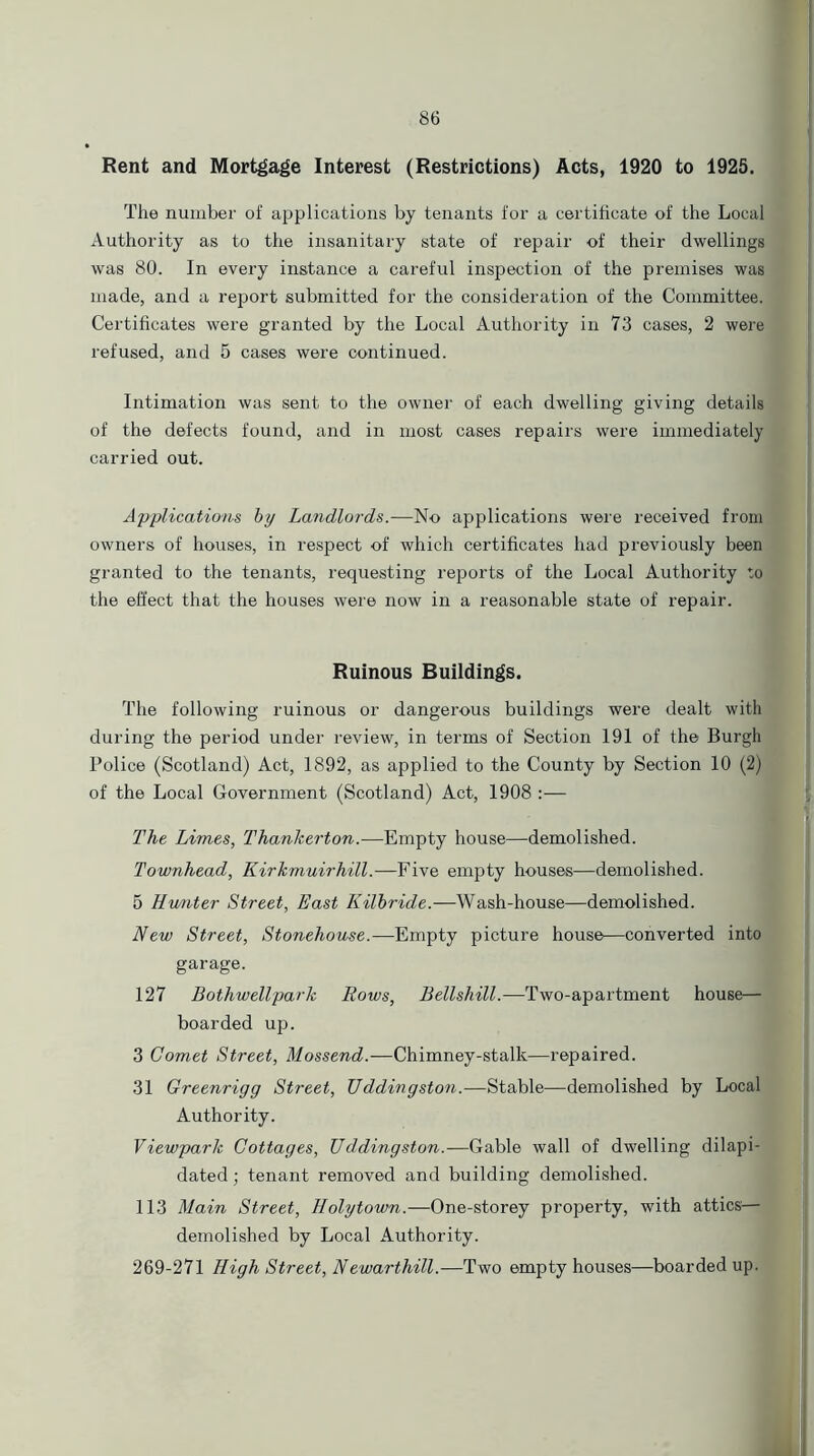 Rent and Mortgage Interest (Restrictions) Acts, 1920 to 1925. The number of applications by tenants for a certificate of the Local Authority as to the insanitary state of repair of their dwellings was 80. In every instance a careful inspection of the premises was made, and a report submitted for the consideration of the Committee. Certificates were granted by the Local Authority in 73 cases, 2 were refused, and 5 cases were continued. Intimation was sent to the owner of each dwelling giving details of the defects found, and in most cases repairs were immediately carried out. Applications by Landlords.—No applications were received from owners of houses, in respect of which certificates had previously been granted to the tenants, requesting reports of the Local Authority to the effect that the houses were now in a reasonable state of repair. Ruinous Buildings. The following ruinous or dangerous buildings were dealt with during the period under review, in terms of Section 191 of the Burgh Police (Scotland) Act, 1892, as applied to the County by Section 10 (2) of the Local Government (Scotland) Act, 1908 :— The Limes, Thankerton.—Empty house—demolished. Townhead, Kirkmuirhill.—Five empty houses—demolished. 5 Hunter Street, East Kilbride.—Wash-house—demolished. New Street, Stonehouse.—Empty picture house—converted into garage. 127 Bothwellpark Rows, Bellshill.-—Two-apartment house— boarded up. 3 Comet Street, Mossend.—Chimney-stalk—repaired. 31 Greenrigg Street, Uddingston.—Stable—demolished by Local Authority. Viewpark Cottages, Uddingston.—Gable wall of dwelling dilapi- dated; tenant removed and building demolished. 113 Main Street, Holytovm.—One-storey property, with attics— demolished by Local Authority. 269-271 High Street, Newarthill.—Two empty houses—boarded up.