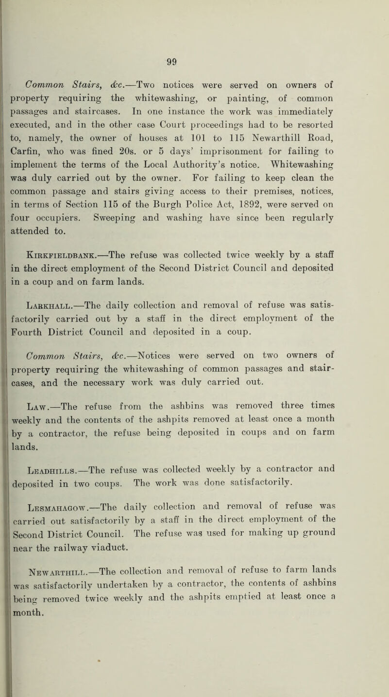 Common Stairs, &c.—Two notices were served on owners of property requiring the whitewashing, or painting, of common i passages and staircases. In one instance the work was immediately executed, and in the other case Court proceedings had to be resorted to, namely, the owner of houses at 101 to 115 Newarthill Road, Carfin, who was fined 20s. or 5 days’ imprisonment for failing to implement the terms of the Local Authority’s notice. Whitewashing was duly carried out by the owner. For failing to keep clean the *' common passage and stairs giving access to their premises, notices, in terms of Section 115 of the Burgh Police Act, 1892, were served on four occupiers. Sweeping and washing have since been regularly attended to. Kirkfieldbank.—The refuse was collected twice weekly by a staff in the direct employment of the Second District Council and deposited in a coup and on farm lands. Larkhall.—The daily collection and removal of refuse was satis- | factorily carried out by a staff in the direct employment of the Fourth District Council and deposited in a coup. Common Stairs, <&c.—Notices were served on two owners of property requiring the whitewashing of common passages and stair- i cases, and the necessary work was duly carried out. Law.—The refuse from the ashbins was removed three times weekly and the contents of the ashpits removed at least once a month by a contractor, the refuse being deposited in coups and on farm lands. Leadhills.—The refuse was collected weekly by a contractor and deposited in two coups. The work was done satisfactorily. Lesmaiiagow.—The daily collection and removal of refuse was I carried out satisfactorily by a staff in the direct employment of the I Second District Council. The refuse was used for making up ground near the railway viaduct. Newarthill.—The collection and removal of refuse to farm lands I was satisfactorily undertaken by a contractor, the contents of ashbins I being removed twice weekly and the ashpits emptied at least once a month.