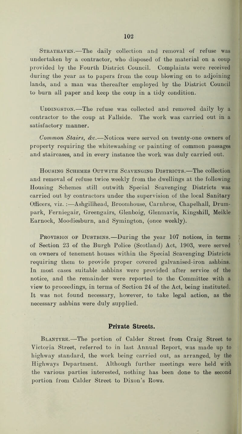 Strathaven.—1The daily collection and removal of refuse was undertaken by a contractor, who disposed of the material on a coup provided by the Fourth District Council. Complaints were received during the year as to papers from the coup blowing on to adjoining lands, and a man was thereafter employed by the District Council to burn all paper and keep the coup in a tidy condition. Uddingston.—The refuse was collected and removed daily by a contractor to the coup at Fallside. The work was carried out in a satisfactory manner. Common Stairs, &c.—Notices were served on twenty-one owners of property requiring the whitewashing or painting of common passages and staircases, and in every instance the work was duly carried out. Housing Schemes Outwith Scavenging Districts.—The collection and removal of refuse twice weekly from the dwellings at the following Housing Schemes still outwith Special Scavenging Districts was carried out by contractors under the supervision of the local Sanitary Officers, viz. :—Ashgilihead, Broomhouse, Carnbroe, Chapelhall, Drum- park, Ferniegair, Greengairs, Glenboig, Glenmavis, Kingshill, Meikle Earnock, Moodiesburn, and Symington, (once weekly). Provision of Dustbins.—During the year 107 notices, in terms of Section 23 of the Burgh Police (Scotland) Act, 1903, were served on owners of tenement houses within the Special Scavenging Districts requiring them to provide proper covered galvanised-iron ashbins. In most cases suitable ashbins were provided after service of the notice, and the remainder were reported to the Committee with a view to proceedings, in terms of Section 24 of the Act, being instituted. It was not found necessary, however, to take legal action, as the necessary ashbins were duly supplied. Private Streets. Blantyre.—The portion of Calder Street from Craig Street to Victoria Street, referred to in last Annual Report, was made up to highway standard, the work being carried out, as arranged, by the Highways Department. Although further meetings were held with the various parties interested, nothing has been done to the second portion from Calder Street to Dixon’s Rows.