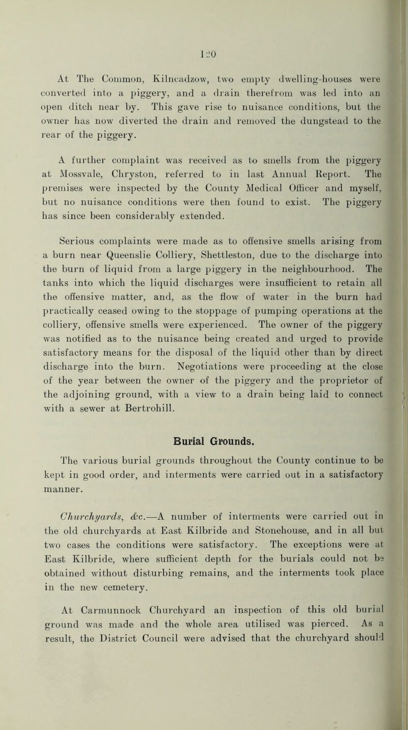 At The Common, Kilncadzow, two empty dwelling-houses were converted into a piggery, and a drain therefrom was led into an open ditch near by. This gave rise to nuisance conditions, but the owner has now diverted the drain and removed the dungstead to the rear of the piggery. A further complaint was received as to smells from the piggery at Mossvale, Chryston, referred to in last Annual Report. The premises were inspected by the County Medical Officer and myself, but no nuisance conditions were then found to exist. The piggery has since been considerably extended. Serious complaints were made as to offensive smells arising from a burn near Queenslie Colliery, Shettleston, due to the discharge into the burn of liquid from a large piggery in the neighbourhood. The tanks into which the liquid discharges were insufficient to retain all the offensive matter, and, as the flow of water in the burn had practically ceased owing to the stoppage of pumping operations at the colliery, offensive smells were experienced. The owner of the piggery was notified as to the nuisance being created and urged to provide satisfactory means for the disposal of the liquid other than by direct discharge into the burn. Negotiations were proceeding at the close of the year between the owner of the piggery and the proprietor of the adjoining ground, with a view to a drain being laid to connect with a sewer at Bertrohill. Burial Grounds. The various burial grounds throughout the County continue to be kept in good order, and interments' were carried out in a satisfactory manner. Churchyards, <&c.—A number of interments were carried out in the old churchyards at East Kilbride and Stonehouse, and in all but two cases the conditions were satisfactory. The exceptions were at East Kilbride, where sufficient depth for the burials could not be obtained without disturbing remains, and the interments took place in the new cemetery. At Carmunnock Churchyard an inspection of this old burial ground was made and the whole area utilised was pierced. As a result, the District Council were advised that the churchyard should