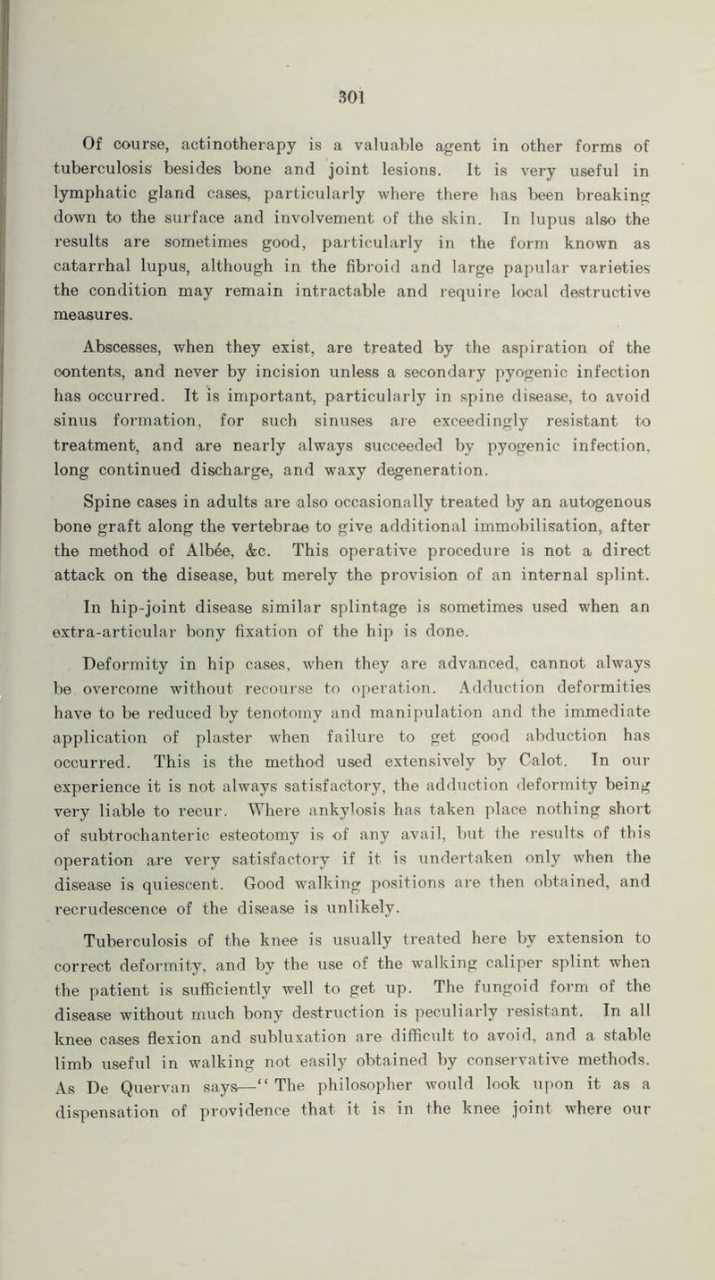 Of course, actinotherapy is a valuable agent in other forms of tuberculosis' besides bone and joint lesions. It is very useful in lymphatic gland cases, particularly where there has been breaking down to the surface and involvement of the skin. In lupus also the results are sometimes good, particularly in the form known as catarrhal lupus, although in the fibroid and large papular varieties the condition may remain intractable and require local destructive measures. Abscesses, when they exist, are treated by the aspiration of the contents, and never by incision unless a secondary pyogenic infection has occurred. It is important, particularly in spine disease, to avoid sinus formation, for such sinuses are exceedingly resistant to treatment, and are nearly always succeeded by pyogenic infection, long continued discharge, and waxy degeneration. Spine cases in adults are also occasionally treated by an autogenous bone graft along the vertebrae to give additional immobilisation, after the method of Alb6e, &c. This operative procedure is not a direct attack on the disease, but merely the provision of an internal splint. In hip-joint disease similar splintage is sometimes used when an extra-articular bony fixation of the hip is done. Deformity in hip cases, when they are advanced, cannot always be overcome without recourse to operation. Adduction deformities have to be reduced by tenotomy and manipulation and the immediate application of plaster when failure to get good abduction has occurred. This is the method used extensively by Calot. In our experience it is not always satisfactory, the adduction deformity being very liable to recur. Where ankylosis has taken place nothing short of subtrochanteric esteotomy is of any avail, but the results of this operation are very satisfactory if it is undertaken only when the disease is quiescent. Good walking positions are then obtained, and recrudescence of the disease is unlikely. Tuberculosis of the knee is usually treated here by extension to correct deformity, and by the use of the walking caliper splint when the patient is sufficiently well to get up. The fungoid form of the disease without much bony destruction is peculiarly resistant. In all knee cases flexion and subluxation are difficult to avoid, and a stable limb useful in walking not easily obtained by conservative methods. As De Quervan says—“ The philosopher would look upon it as a dispensation of providence that it is in the knee joint where our