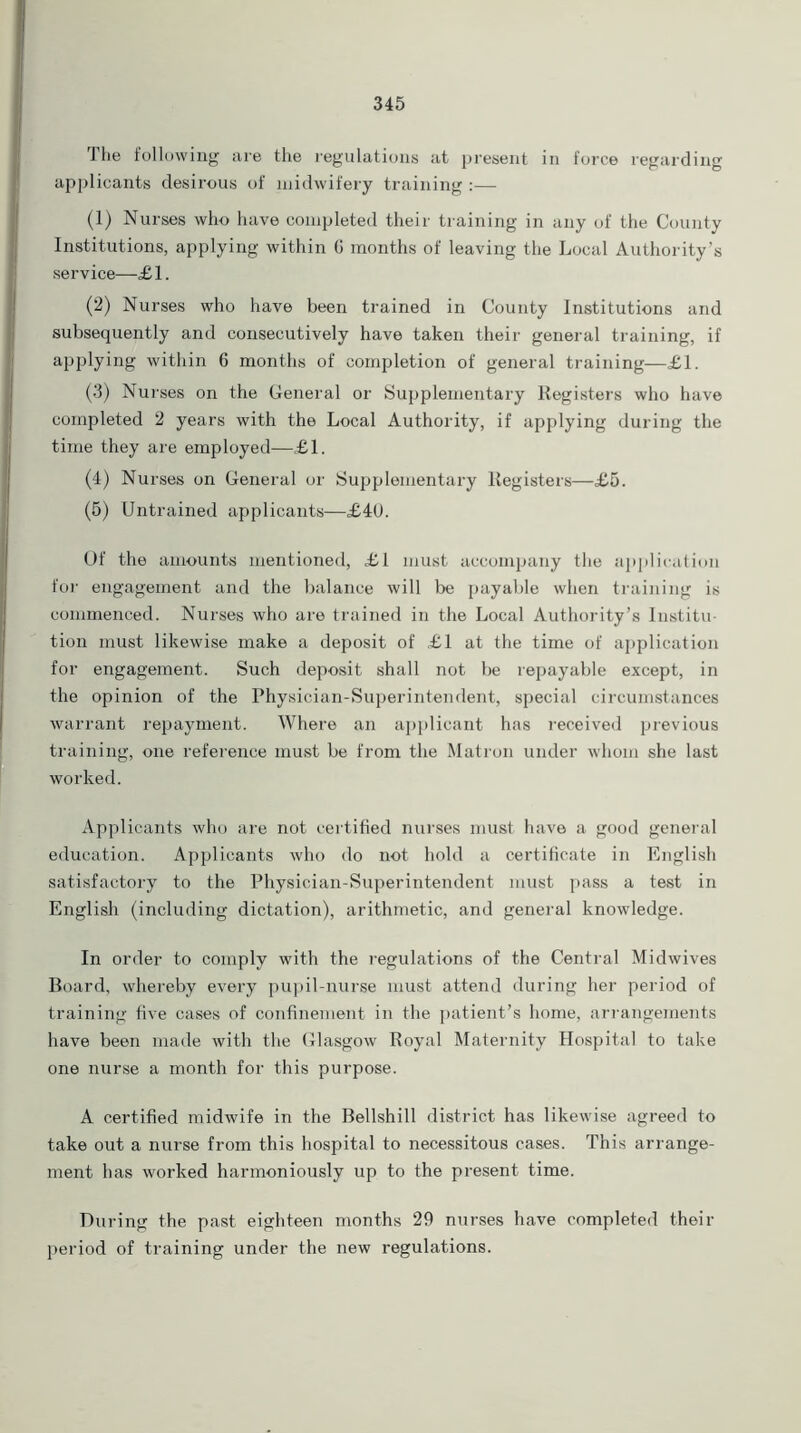 1 he following are the regulations at present in force regarding applicants desirous of midwifery training :— (1) Nurses who have completed their training in any of the County Institutions, applying within G months of leaving the Local Authority's service—£1. (2) Nurses who have been trained in County Institutions and subsequently and consecutively have taken their general training, if applying within 6 months of completion of general training—£1. (3) Nurses on the General or Supplementary Registers who have completed 2 years with the Local Authority, if applying during the time they are employed—£1. (4) Nurses on General or Supplementary Registers—£5. (5) Untrained applicants—£40. Of the amounts mentioned, £1 must accompany the application for engagement and the balance will be payable when training is commenced. Nurses who are trained in the Local Authority’s Institu- tion must likewise make a deposit of £1 at the time of application for engagement. Such deposit shall not be repayable except, in the opinion of the Physician-Superintendent, special circumstances warrant repayment. Where an applicant has received previous training, one reference must be from the Matron under whom she last worked. Applicants who are not certified nurses must have a good general education. Applicants who do not hold a certificate in English satisfactory to the Physician-Superintendent must pass a test in English (including dictation), arithmetic, and general knowledge. In order to comply with the regulations of the Central Midwives Board, whereby every pupil-nurse must attend during her period of training five cases of confinement in the patient’s home, arrangements have been made with the Glasgow Royal Maternity Hospital to take one nurse a month for this purpose. A certified midwife in the Bellshill district has likewise agreed to take out a nurse from this hospital to necessitous cases. This arrange- ment has worked harmoniously up to the present time. During the past eighteen months 29 nurses have completed their period of training under the new regulations.