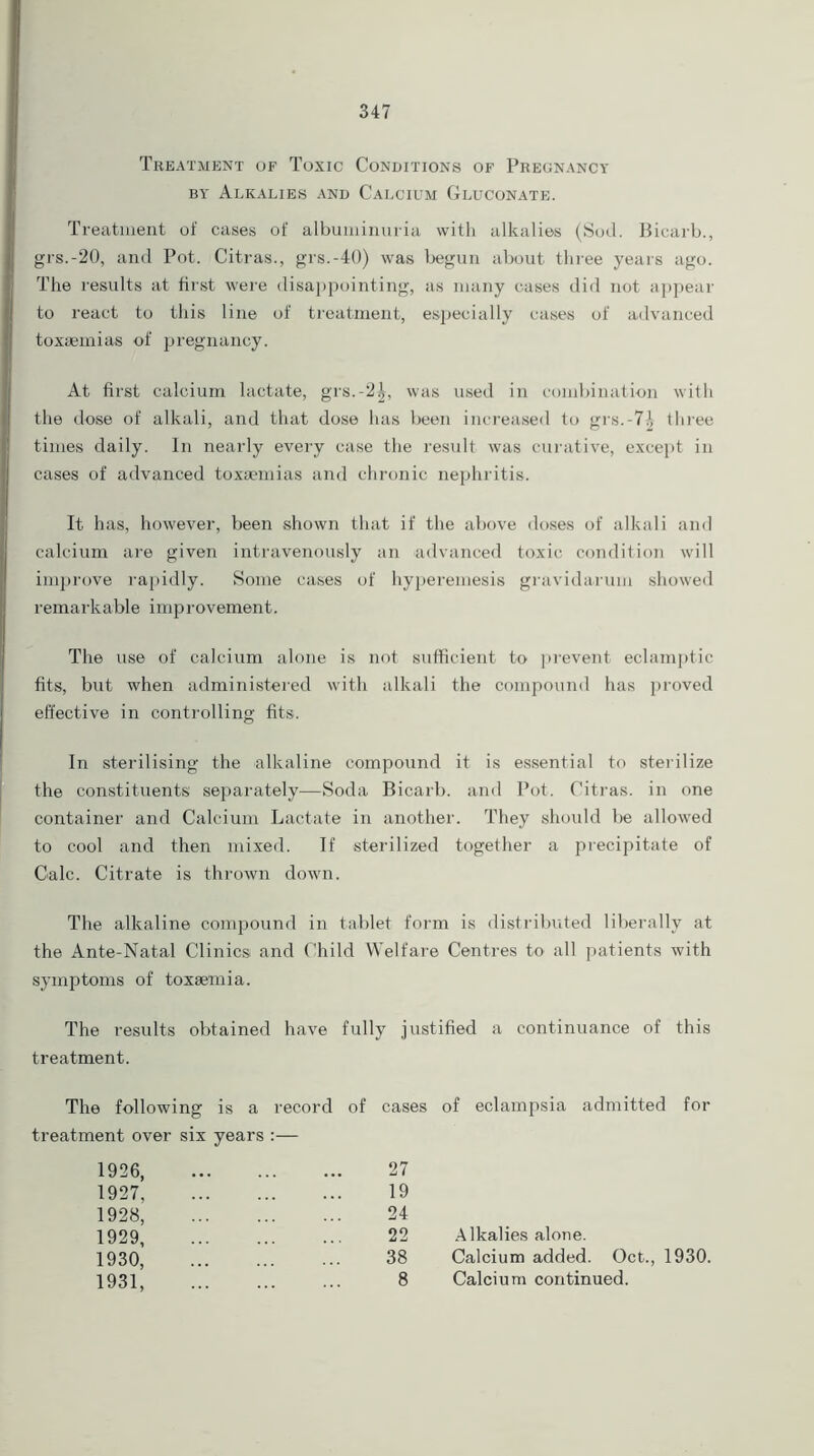 Treatment of Toxic Conditions of Pregnancy by Alkalies and Calcium Gluconate. Treatment of cases of albuminuria with alkalies (Sod. Bicarb., grs.-20, and Pot. Citras., grs.-40) was begun about three years ago. The results at first were disappointing, as many cases did not appear to react to this line of treatment, especially cases of advanced toxaemias of pregnancy. At first calcium lactate, grs.-2£, was used in combination with the dose of alkali, and that dose has been increased to grs.-7.', three times daily. In nearly every case the result was curative, except in cases of advanced toxaemias and chronic nephritis. It has, however, been shown that if the above doses of alkali and calcium are given intravenously an advanced toxic condition will improve rapidly. Some cases of hyperemesis gravidarum showed remarkable improvement. The use of calcium alone is not sufficient to prevent eclamptic fits, but when administered with alkali the compound has proved effective in controlling fits. In sterilising the alkaline compound it is essential to sterilize the constituents separately—Soda Bicarb, and Pot. Citras. in one container and Calcium Lactate in another. They should lie allowed to cool and then mixed. If sterilized together a precipitate of Calc. Citrate is thrown dowm. The alkaline compound in tablet form is distributed liberally at the Ante-Natal Clinics and Child Welfare Centres to all patients with symptoms of toxaemia. The results obtained have fully justified a continuance of this treatment. The following is a record of treatment over six years :— 1926 1927, 1928, 1929 1930, 1931, cases of eclampsia admitted for 27 19 24 22 Alkalies alone. 38 Calcium added. Oct., 1930. 8 Calcium continued.