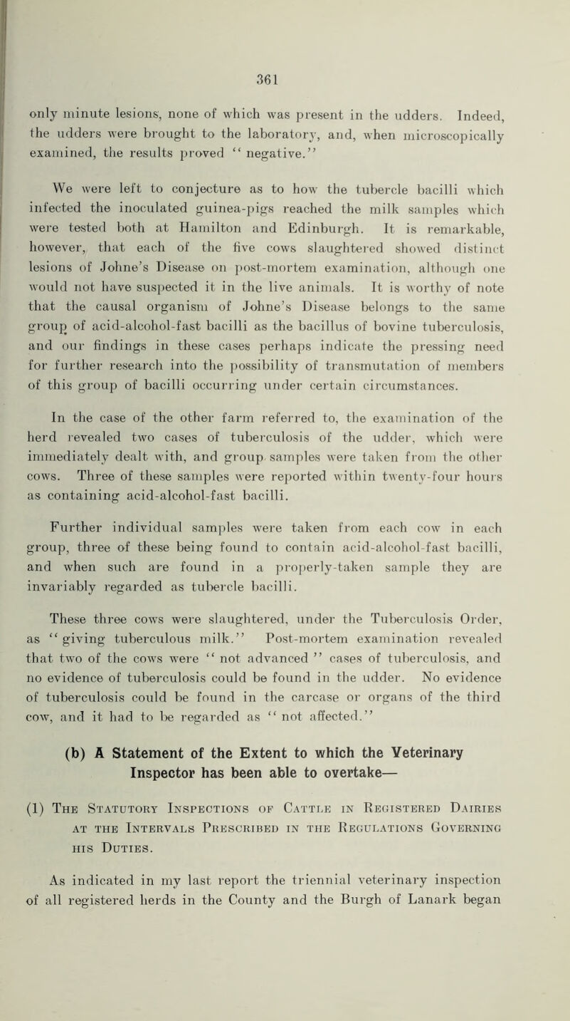 only minute lesions, none of which was present in the udders. Indeed, the udders were brought to the laboratory, and, when microscopically examined, the results proved “ negative.” We were left to conjecture as to how the tubercle bacilli which infected the inoculated guinea-pigs reached the milk samples which were tested both at Hamilton and Edinburgh. It is remarkable, however, that each of the five cows slaughtered showed distinct lesions of Johne’s Disease on post-mortem examination, although one would not have suspected it in the live animals. It is worthy of note that the causal organism of Johne’s Disease belongs to the same group of acid-alcohol-fast bacilli as the bacillus of bovine tuberculosis, and our findings in these cases perhaps indicate the pressing need for further research into the possibility of transmutation of members of this group of bacilli occurring under certain circumstances'. In the case of the other farm referred to, the examination of the herd revealed two cases of tuberculosis of the udder, which were immediately dealt with, and group samples were taken from the other cows. Three of these samples were reported within twenty-four hours as containing acid-alcohol-fast bacilli. Further individual samples were taken from each cow in each group, three of these being found to contain acid-alcohol-fast bacilli, and when such are found in a properly-taken sample they are invariably regarded as tubercle bacilli. These three cows were slaughtered, under the Tuberculosis Order, as “ giving tuberculous milk.” Post-mortem examination revealed that two of the cows were “ not advanced ” cases of tuberculosis, and no evidence of tuberculosis could be found in the udder. No evidence of tuberculosis could be found in the carcase or organs of the third cow, and it had to be regarded as “ not affected.” (b) A Statement of the Extent to which the Veterinary Inspector has been able to overtake— (1) The Statutory Inspections of Cattle in Registered Dairies at the Intervals Prescribed in the Regulations Governing his Duties. As indicated in my last report the triennial veterinary inspection of all registered herds in the County and the Burgh of Lanark began