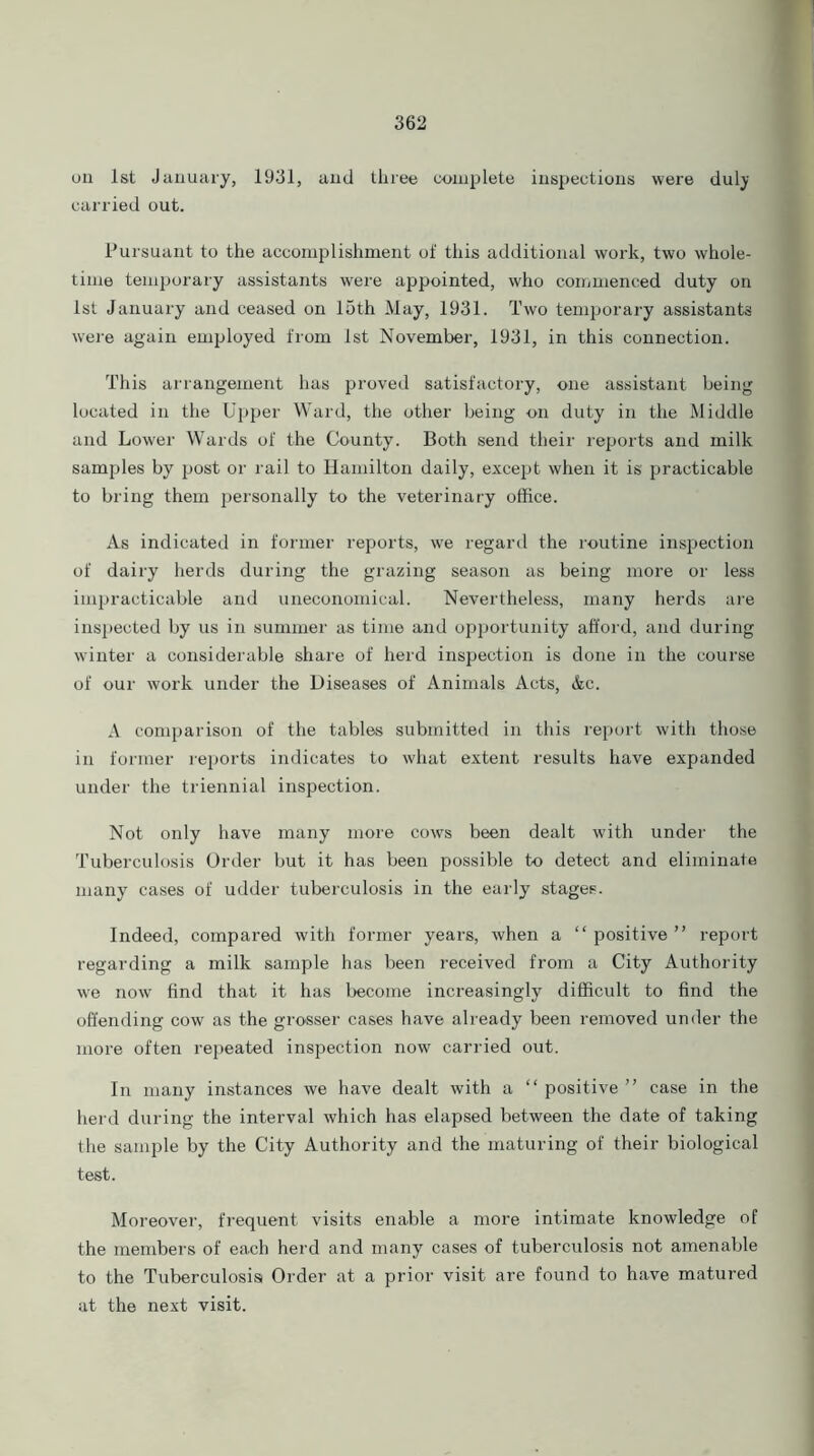 on 1st January, 1931, and three complete inspections were dulj carried out. Pursuant to the accomplishment of this additional work, two whole- time temporary assistants were appointed, who commenced duty on 1st January and ceased on 15th May, 1931. Two temporary assistants were again employed from 1st November, 1931, in this connection. This arrangement has proved satisfactory, one assistant being located in the Upper Ward, the other being on duty in the Middle and Lower Wards of the County. Both send their reports and milk samples by post or rail to Hamilton daily, except when it is practicable to bring them personally to the veterinary office. As indicated in former reports, we regard the routine inspection of dairy herds during the grazing season as being more or less impracticable and uneconomical. Nevertheless, many herds are inspected by us in summer as time and opportunity afford, and during winter a considerable share of herd inspection is done in the course of our work under the Diseases of Animals Acts, Ac. A comparison of the tables submitted in this report with those in former reports indicates to what extent results have expanded under the triennial inspection. Not only have many more cows been dealt with under the Tuberculosis Order but it has been possible to detect and eliminate many cases of udder tuberculosis in the early stages. Indeed, compared with former years, when a “ positive ” report regarding a milk sample has been received from a City Authority we now find that it has become increasingly difficult to find the offending cow as the grosser cases have already been removed under the more often repeated inspection now carried out. In many instances we have dealt with a “ positive ” case in the herd during the interval which has elapsed between the date of taking the sample by the City Authority and the maturing of their biological test. Moreover, frequent visits enable a more intimate knowledge of the members of each herd and many cases of tuberculosis not amenable to the Tuberculosis Order at a prior visit are found to have matured at the next visit.