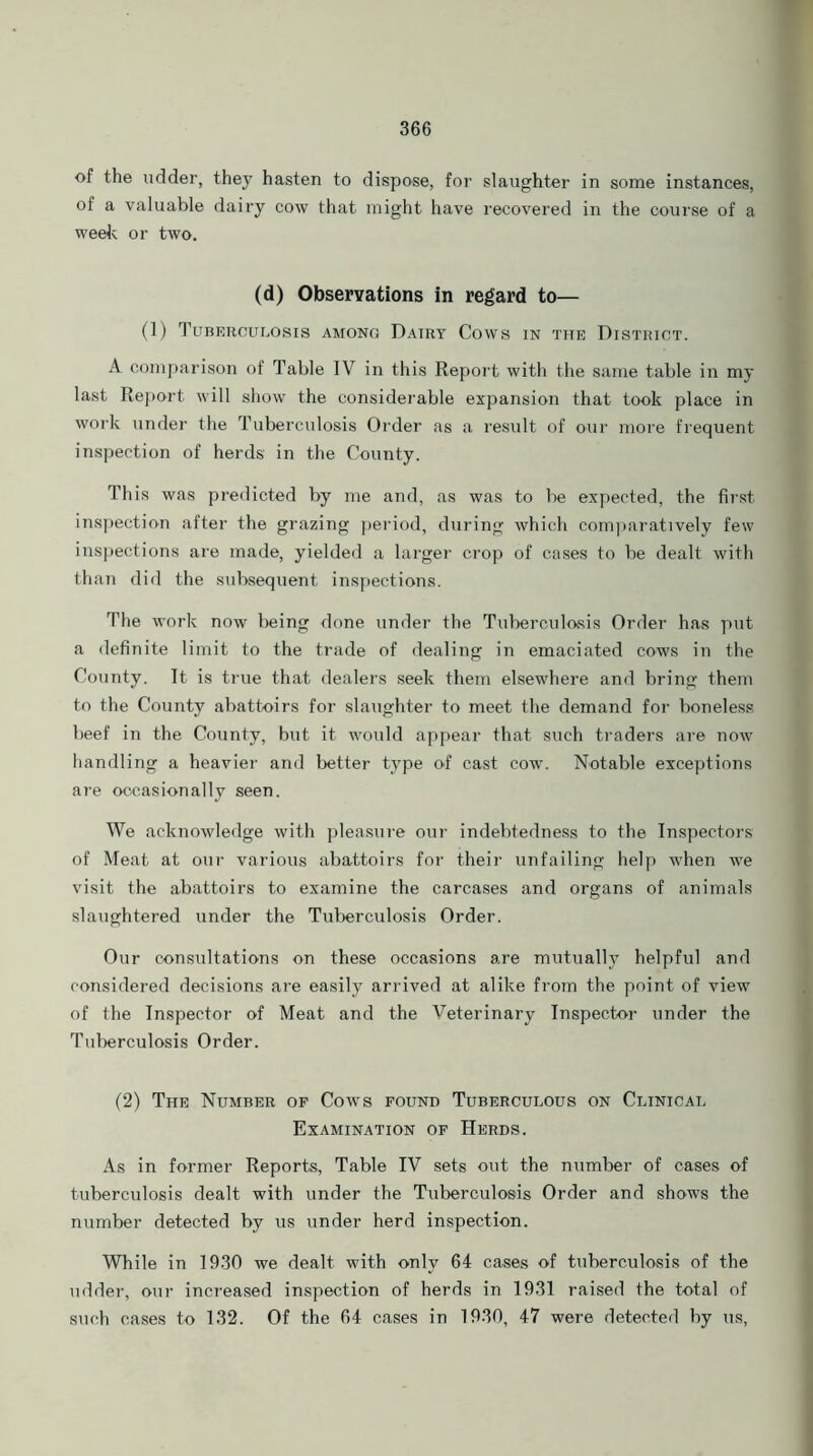 of the udder, they hasten to dispose, for slaughter in some instances, of a valuable dairy cow that might have recovered in the course of a week or two. (d) Observations in regard to— (1) Tuberculosis among Dairy Cows in the District. A comparison of Table IV in this Report with the same table in my last Report will show the considerable expansion that took place in work under the Tuberculosis Order as a result of our more frequent inspection of herds in the County. This was predicted by me and, as was to lie expected, the first inspection after the grazing period, during which comparatively few inspections are made, yielded a larger crop of cases to be dealt with than did the subsequent inspections. The work now being done under the Tuberculosis Order has put a definite limit to the trade of dealing in emaciated cows in the County. It is true that dealers seek them elsewhere and bring them to the County abattoirs for slaughter to meet the demand for boneless beef in the County, but it would appear that such traders are now handling a heavier and better type of cast cow. Notable exceptions are occasionally seen. We acknowledge with pleasure our indebtedness to the Inspectors' of Meat at our various abattoirs for their unfailing help when we visit the abattoirs to examine the carcases and organs of animals slaughtered under the Tuberculosis Order. Our consultations on these occasions are mutually helpful and considered decisions are easily arrived at alike from the point of view of the Inspector of Meat and the Veterinary Inspector under the Tuberculosis Order. (2) The Number of Cows found Tuberculous on Clinical Examination of Herds. As in former Reports, Table IV sets out the number of cases of tuberculosis dealt with under the Tuberculosis Order and shows the number detected by us under herd inspection. While in 1930 we dealt with only 64 cases of tuberculosis of the udder, our increased inspection of herds in 1931 raised the total of such cases to 132. Of the 64 cases in 1930, 47 were detected by us,