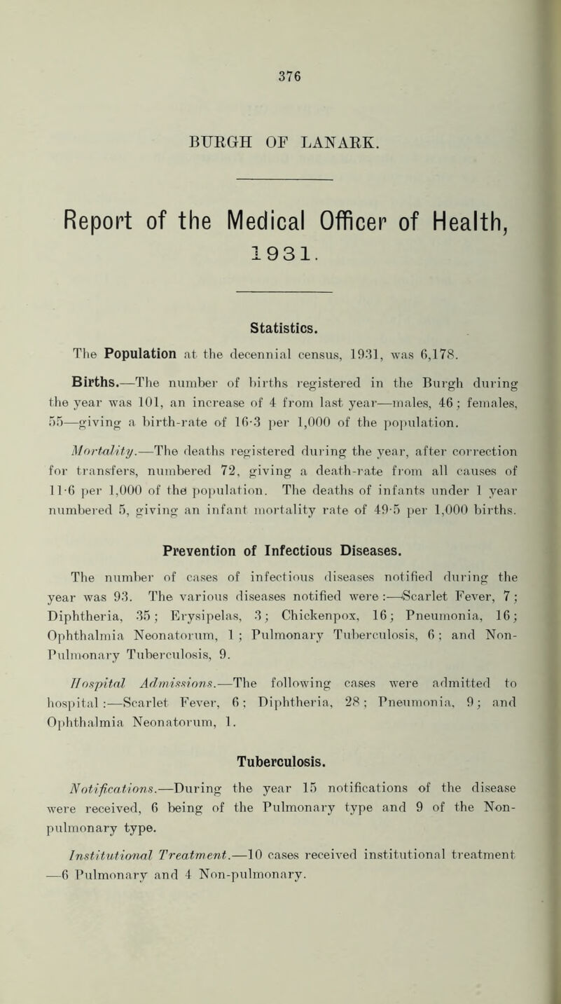 BURGH OF LANARK. Report of the Medical Officer of Health, 1931. Statistics. The Population at the decennial census, 1931, was 6,178. Births.—The number of births registered in the Burgh during the year was 101, an increase of 4 from last year—males, 46 ; females, 55—giving a birth-rate of 16-3 per 1,000 of the population. Mortality.—The deaths registered during the year, after correction for transfers, numbered 72, giving a death-rate from all causes of 11-6 per 1,000 of the population. The deaths of infants under 1 year numbered 5, giving an infant mortality rate of 49-5 per 1,000 births. Prevention of Infectious Diseases. The number of cases of infectious diseases notified during the year was 93. The various diseases notified were :—Scarlet Fever, 7; Diphtheria, 35; Erysipelas, 3; Chichenpox, 16; Pneumonia, 16; Ophthalmia Neonatorum, 1 ; Pulmonary Tuberculosis, 6; and Non- Pulmonary Tuberculosis, 9. Hospital Admissions.—The following cases were admitted to hospital :—Scarlet Fever, 6; Diphtheria, 28; Pneumonia, 9; and Ophthalmia Neonatorum, 1. Tuberculosis. Notifications.—During the year 15 notifications of the disease were received, 6 being of the Pulmonary type and 9 of the Non- pulmonary type. Institutional Treatment.—10 cases received institutional treatment —6 Pulmonary and 4 Non-pulmonary.