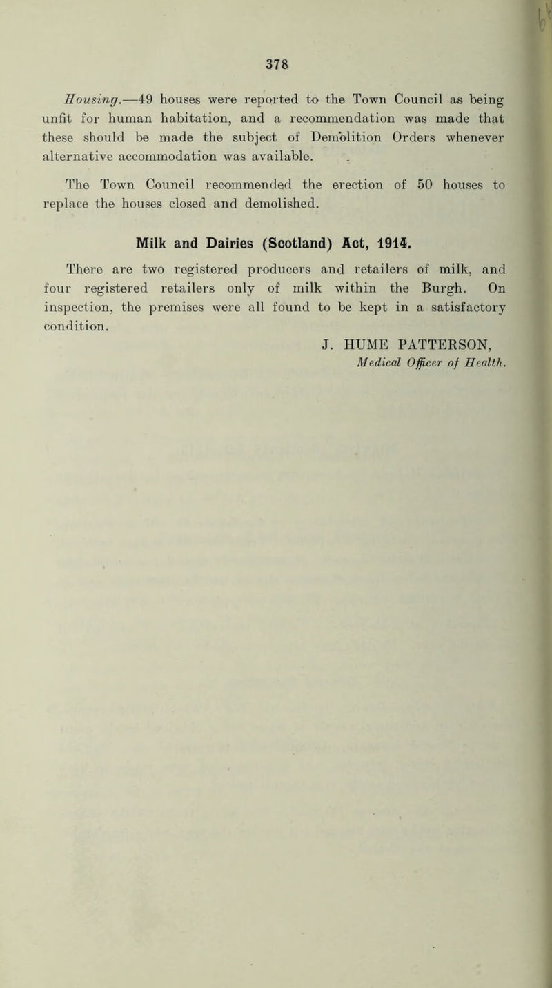 Housing.—49 houses were reported to the Town Council as being unfit for human habitation, and a recommendation was made that these should Ire made the subject of Demolition Orders whenever alternative accommodation was available. The Town Council recommended the erection of 50 houses to replace the houses closed and demolished. Milk and Dairies (Scotland) Act, 1914. There are two registered producers and retailers of milk, and four registered retailers only of milk within the Burgh. On inspection, the premises were all found to be kept in a satisfactory condition. J. HUME PATTERSON, Medical Officer of Health.