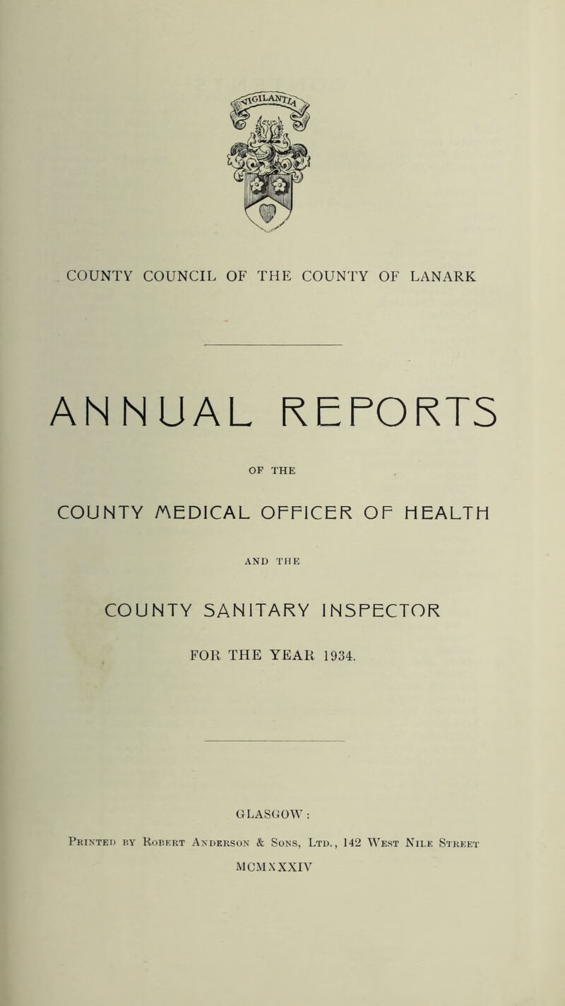 ANNUAL REPORTS OP THE COUNTY MEDICAL OFFICER OF HEALTH AND THE COUNTY SANITARY INSPECTOR FOR THE YEAR 1934. GLASGOW : Printed by Robert Anderson & Sons, Ltd., 142 West Nile Street MCM XXXIV