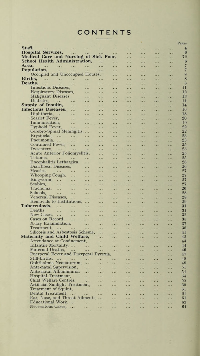 CONTENTS Pages Staff 4 Hospital Services, ... ... ... 6 Medical Care and Nursing of Sick Poor, 72 School Health Administration, 6 Area, 7 Population, 7 Occupied and Unoccupied Houses, ... ... ... ... ... 8 Births, ... ... ... ... ... ... ... ... ... ... 8 Deaths, ... ... ... 8 Infectious Diseases, ... ... ... ... ... ... ... 11 Respiratory Diseases, ... ... ... ... ... ... ... 12 Malignant Diseases, ... ... ... ... ... ... ... 13 Diabetes, ... ... ... ... ... ... ... ... ... 14 Supply of Insulin, ... 14 Infectious Diseases, 16 Diphtheria, ... ... ... ... ... ... ... ... ... 18 Scarlet Fever, ... ... ... ... ... ... ... ... 20 Immunisation, ... ... ... ... ... ... ... ... 19 Typhoid Fever, ... ... ... ... ... ... ... ... 22 Cerebro-Spinal Meningitis, ... ... ... ... ... ... ... 22 Erysipelas, ... ... ... ... ... ... ... ... ... 23 Pneumonia, ... ... ... ... ... ... ... 23 Continued Fever, ... ... ... ... ... ... .. ... 25 Dysentery, ... ... ... ... ... ... ... ... ... 25 Acute Anterior Poliomyelitis, ... ... ... ... ... ... 25 Tetanus, ... ... ... ... ... ... ... ... ... 25 Encephalitis Lethargica, ... ... ... ... ... ... ... 26 Diarrhoeal Diseases, ... ... ... ... ... ... ... 26 Measles, ... ... ... ... ... ... ... ... ... 27 Whooping Cough, ... ... ... ... ... ... ... ... 27 Ringworm, ... ... ... ... ... ... ... ... ... 27 Scabies, ... ... ... ... ... ... ... ... ... 27 Trachoma, ... ... ... ... ... ... ... ... ... 26 Schools, ... ... ... ... ... ... ... ... ... 28 Venereal Diseases, ... ... ... ... ... ... ... ... 28 Removals to Institutions, ... ... ... ... ... ... ... 29 Tuberculosis, ... ... ... ... ... ... ... 31 Deaths, ... ... ... ... ... ... ... ... ... 31 New Cases, ... ... ... ... ... ... ... ... ... 32 Cases on Record, ... ... ... ... ... ... ... ... 35 X-ray Examination, ... ... ... ... ... ... ... 37 Treatment, ... ... ... ... ... ... ... ... ... 38 Silicosis and Asbestosis Scheme, ... ... ... ... ... ... 41 Maternity and Child Welfare, ... ... ... ... 42 Attendance at Confinement, ... ... ... ... ... ... 44 Infantile Mortality, ... ... ... ... ... ... ... ... 44 Maternal Deaths, ... ... ... ... ... ... ... ... 46 Puerperal Fever and Puerperal Pyrexia, ... ... ... ... 47 Still-births, ... ... ... ... ... ... ... ... ... 48 Ophthalmia Neonatorum, ... ... ... ... ... ... ... 48 Ante-natal Supervision, ... ... ... ... ... ... ... 51 Ante-natal Albuminuria, ... ... ... ... ... ... ... 54 Hospital Treatment, ... ... ... ... ... ... ... 54 Child Welfare Centres, ... ... ... ... ... ... ... 55 Artificial Sunlight Treatment, ... ... ... ... ... ... 60 Treatment of Squint, ... ... ... ... ... ... ... 61 Dental Treatment, ... ... ... ... ... ... ... ... 61 Ear, Nose, and Throat Ailments, ... ... ... ... ... ... 61 Educational Work, ... ... .. ... ... ... ... 63 Necessitous Cases, ... ... ... .. ... ... ... ... 64