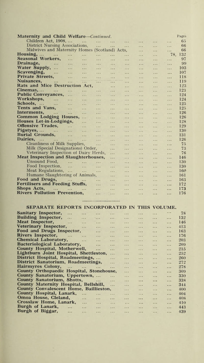Maternity and Child Welfare—Continued. Pages Children Act, 1908, ... ... ... ... ... ... ... ... 65 District Nursing Associations, ... ... ... ... ... ... 66 Midwives and Maternity Homes (Scotland) Acts, ... ... ... 66 Housing, 78, 132 Seasonal Workers, ... ... ... ... ... ... ... ... 97 Drainage, ... ... ... ... 99 Water Supply, 103 Scavenging, ... ... ... ... ... 107 Private Streets, ... ... ... ... ... ... 118 Nuisances, ... —... ... ... 119 Rats and Mice Destruction Act, ... ... ... ... ... 123 Cinemas,... ... ... ... ... ... ... ... ... ... 123 Public Conveyances, ... ... ... ... ... ... ... ... 124 Workshops, ... ... ... ... ... ... ... ... ... 124 Schools, ... ... ... ... ... ... 125 Tents and Vans, ... ... ... ... ... ... ... ... 125 Interments, ... ... ... ... ... ... ... ... ... 126 Common Lodging Houses, ... ... ... ... ... ... ... 126 Houses Let-in-Lodgings, ... ... ... ... ... ... ... 128 Offensive Trades, ... ... .. ... ... ... ... ... 129 Pigstyes, 130 Burial Grounds, ... ... ... ... ... ... ... ... 131 Dairies, ... ... ... ... ... ... ... ... ... ... 126 Cleanliness of Milk Supplies, ... ... ... ... ... ... 75 Milk (Special Designations) Order, ... ... ... ... ... 73 Veterinary Inspection of Dairy Herds, ... ... ... ... ... 76 Meat Inspection and Slaughterhouses, ... ... ... ... ... 146 Unsound Food, ... ... ... ... ... ... ... ... 130 Food Inspection, ... ... ... ... ... ... ... ... 130 Meat Regulations, ... ... ... ... ... ... ... ... 160 Humane Slaughtering of Animals, ... ... ... ... ... 161 Food and Drugs, ... ... ... ... ... ... ... ... 163 Fertilisers and Feeding Stuffs, ... ... ... ... ... ... 172 Shops Acts, ... ... ... ... ... 173 Rivers Pollution Prevention, ... ... ... ... ... ... 176 SEPARATE REPORTS INCORPORATED IN THIS VOLUME. Sanitary Inspector, ... ... ... ... 78 Building Inspector, ... ... ... ... ... ... 132 Meat Inspector, ... ... ... ... ... 146 Veterinary Inspector, ... ... ... 413 Food and Drugs Inspector, 163 Rivers Inspector, ... ... ... ... ... ... ... ... 176 Chemical Laboratory, ... ... ... ... ... ... ... 203 Bacteriological Laboratory, ... ... ... ... 209 County Hospital, Motherwell, ... ... 215 Lightburn Joint Hospital, Shettleston, ... ... ... ... ... 252 District Hospital, Roadmeetings, ... 260 District Sanatorium, Roadmeetings, ... ... ... ... ... 272 Hairmyres Colony, ... ... ... ... ... ... ... ... 278 County Orthopaedic Hospital, Stonehouse, ... ... 309 County Sanatorium, Uppertown, ... ... ... ... 330 County Sanatorium, Shotts, ... 338 County Maternity Hospital, Bellshill, 344 County Convalescent Home, Baillieston, ... ... 400 County Hospital, Lanark, ... ... ... ... ... 404 Omoa House, Cleland, 408 Crosslaw Home, Lanark, ... ... ... ... ... ... ... 410 Burgh of Lanark, ... ... 443 Burgh of Biggar, 439