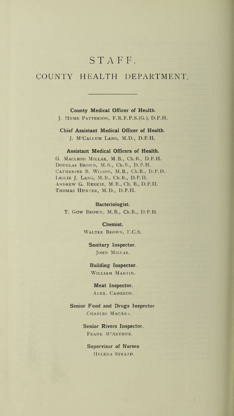 STAFF. COUNTY HEALTH DEPARTMENT. County Medical Officer of Health. J. Hume Patterson, F.R.F.P.S.(G.), D.P.H. Chief Assistant Medical Officer of Health. J. M‘Callum Lang, M.D., D.P.H. Assistant Medical Officers of Health. G. Macleod Millar, M.B., Ch. 15., D.P.H. Douglas Brown, M.B., Ch.B., D.P.H. Catherine B. Wilson, M.B., Ch.B., D.P.H. Leslie J. Lang, M.B., Ch.B., D.P.H. Andrew G. Reekie, M.B., Ch. B., D.P.H. Thomas Hunter, M.D., D.P.H. Bacteriologist. T. Gow Brown, M.B., Ch.B., D.P.H. Chemist. Walter Brown, I'.C.S. Sanitary Inspector. John Millar. Building Inspector. William Martin. Meat Inspector. Alex. Cameron. Senior Food and Drugs Inspector Charles MacAra. Senior Rivers Inspector. Frank M‘Arthur. Supervisor of Nurses Helena Strath.