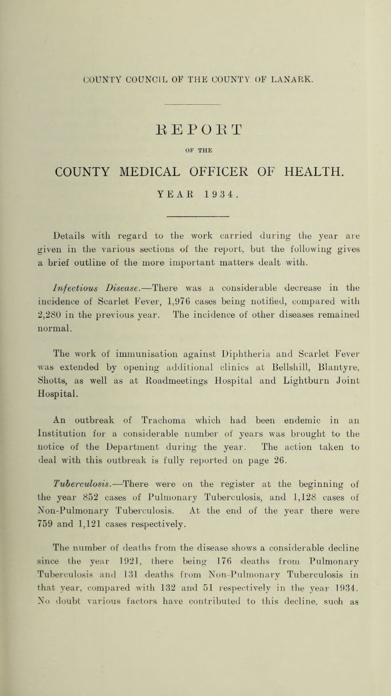 EEPOET OF THE COUNTY MEDICAL OFFICER OF HEALTH. YEAR 1 934. Details with regard to the work carried during the year are given in the various sections of the report, but the following gives a brief outline of the more important matters dealt with. infectious Disease.—There was a considerable decrease in the incidence of Scarlet Fever, 1,976 cases being notified, compared with 2,280 in the previous year. The incidence of other diseases remained normal. The work of immunisation against Diphtheria and Scarlet Fever was extended by opening additional clinics at Bellshill, Blantyre, Sliotts, as well as at Roadmeetings Hospital and Lightburn Joint Hospital. An outbreak of Trachoma which had been endemic in an Institution for a considerable number of years was brought to the notice of the Department during the year. The action taken to deal with this outbreak is fully reported on page 26. Tuberculosis.—There were on the register at the beginning of the year 852 cases of Pulmonary Tuberculosis, and 1,128 cases of Non-Pulmonary Tuberculosis. At the end of the year there were 759 and 1,121 cases respectively. The number of deaths from the disease shows a considerable decline since the year 1921, there being 176 deaths from Pulmonary Tuberculosis and 131 deaths from Non-Pulmonary Tuberculosis in that year, compared with 132 and 51 respectively in the year 1934. No doubt various factors have contributed to this decline, such as