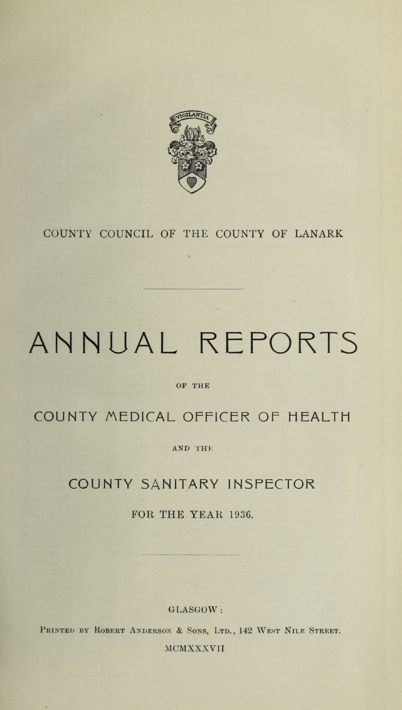 ANNUAL REPORTS OP THE COUNTY /AEDICAL OFPICER OF HEALTH AND THE COUNTY SANITARY INSPECTOR FOR THE YEAR 1936. GLASGOW : Printed by Robert Anderson & .Sons, Ltd., 142 West Nile Street. MCMXXXV1I