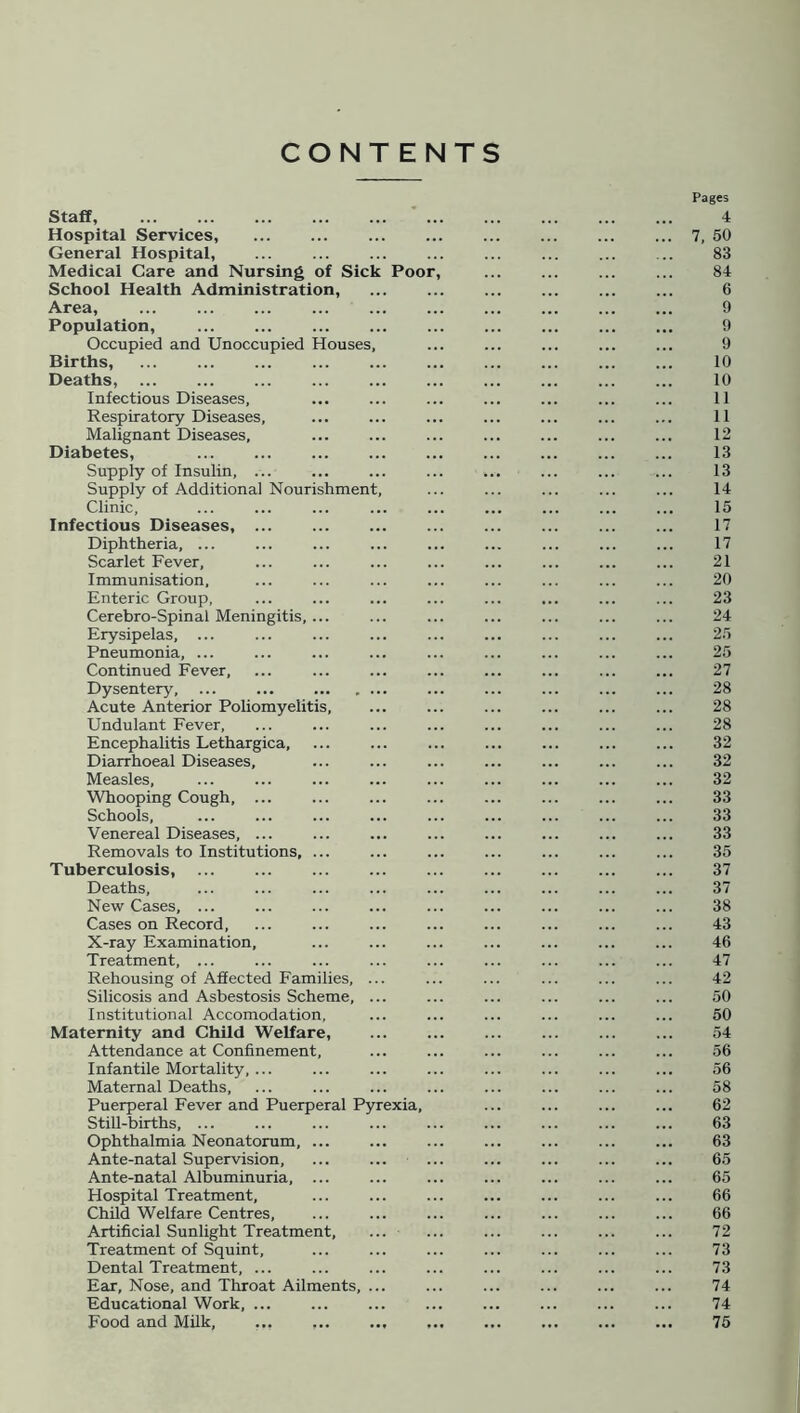 CONTENTS Staff, Hospital Services, General Hospital, ... Medical Care and Nursing of Sick Poor, School Health Administration, Area, Population, Occupied and Unoccupied Houses, Births, Deaths, Infectious Diseases, Respiratory Diseases, Malignant Diseases, Diabetes, Supply of Insulin, ... Supply of Additional Nourishment, Clinic, Infectious Diseases, Diphtheria, ... Scarlet Fever, Immunisation, Enteric Group, Cerebro-Spinal Meningitis, ... Erysipelas, ... Pneumonia, ... Continued Fever, Dysentery, ... ... Acute Anterior Poliomyelitis, Undulant Fever, Encephalitis Lethargica, Diarrhoeal Diseases, Measles, Whooping Cough, ... Schools, Venereal Diseases, ... Removals to Institutions, ... Tuberculosis, Deaths, New Cases, ... Cases on Record, X-ray Examination, Treatment, ... Rehousing of Affected Families, ... Silicosis and Asbestosis Scheme, ... Institutional Accomodation, Maternity and Child Welfare, Attendance at Confinement, Infantile Mortality, ... Maternal Deaths, Puerperal Fever and Puerperal Pyrexia, Still-births, ... Ophthalmia Neonatorum, ... Ante-natal Supervision, Ante-natal Albuminuria, ... Hospital Treatment, Child Welfare Centres, Artificial Sunlight Treatment, Treatment of Squint, Dental Treatment, ... Ear, Nose, and Throat Ailments, ... Educational Work, ... Food and Milk, ... ... ... ,. Pages 4 7, 50 83 84 6 9 9 9 10 10 11 11 12 13 13 14 15 17 17 21 20 23 24 25 25 27 28 28 28 32 32 32 33 33 33 35 37 37 38 43 46 47 42 50 50 54 56 56 58 62 63 63 65 65 66 66 72 73 73 74 74 75