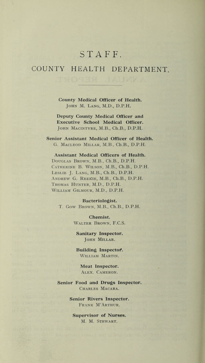 STAFF. COUNTY HEALTH DEPARTMENT. County Medical Officer of Health. John M. Lang, M.D., D.P.H. Deputy County Medical Officer and Executive School Medical Officer. John Macintyre, M.B., Ch.B., D.P.H. Senior Assistant Medical Officer of Health. G. Macleod Millar, M.B., Ch.B., D.P.H. Assistant Medical Officers of Health. Douglas Brown, M.B., Ch.B., D.P.H. Catherine B. Wilson, M.B., Ch.B., D.P.H. Leslie J. Lang, M.B., Ch.B., D.P.H. Andrew G. Reekie, M.B., Ch.B., D.P.H. Thomas Hunter, M.D., D.P.H. William Gilmour, M.D., D.P.H. Bacteriologist. T. Gow Brown, M.B., Ch.B., D.P.H. Chemist. Walter Brown, F.C.S. Sanitary Inspector. John Millar. Building Inspectoi*. William Martin. Meat Inspector. Alex. Cameron. Senior Food and Drugs Inspector. Charles Macara. Senior Rivers Inspector. Frank M'Arthur. Supervisor of Nurses. M. M. Stewart.