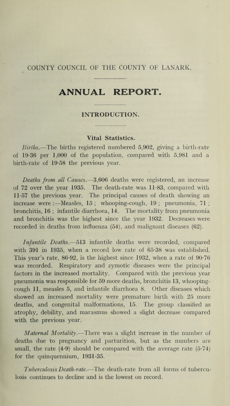 ANNUAL REPORT. INTRODUCTION. Vital Statistics. Births.—The births registered numbered 5,902, giving a birth-rate of 19-36 per 1,000 of the population, compared with 5,981 and a birth-rate of 19-58 the previous year. Deaths from all Causes.—3,606 deaths were registered, an increase of 72 over the year 1935. The death-rate was 11-83, compared with 11-57 the previous year. The principal causes of death showing an increase were :—Measles, 15 ; whooping-cough, 19 ; pneumonia, 71 ; bronchitis, 16 ; infantile diarrhoea, 14. The mortality from pneumonia and bronchitis was the highest since the year 1932. Decreases were recorded in deaths from influenza (54), and malignant diseases (62). Infantile Deaths.—513 infantile deaths were recorded, compared with 391 in 1935, when a record low rate of 65-38 was established. This year’s rate, 86-92, is the highest since 1932, when a rate of 90-76 was recorded. Respiratory and zymotic diseases were the principal factors in the increased mortality. Compared with the previous year pneumonia was responsible for 59 more deaths, bronchitis 13, whooping- cough 11, measles 5, and infantile diarrhoea 8. Other diseases which showed an increased mortality were premature birth with 25 more deaths, and congenital malformations, 15. The group classified as atrophy, debility, and marasmus showed a slight decrease compared with the previous year. Maternal Mortality.—There was a slight increase in the number of deaths due to pregnancy and parturition, but as the numbers are small, the rate (4-9) should be compared with the average rate (5-74) for the quinquennium, 1931-35. Tuberculosis Death-rate.—The death-rate from all forms of tubercu- losis continues to decline and is the lowest on record.