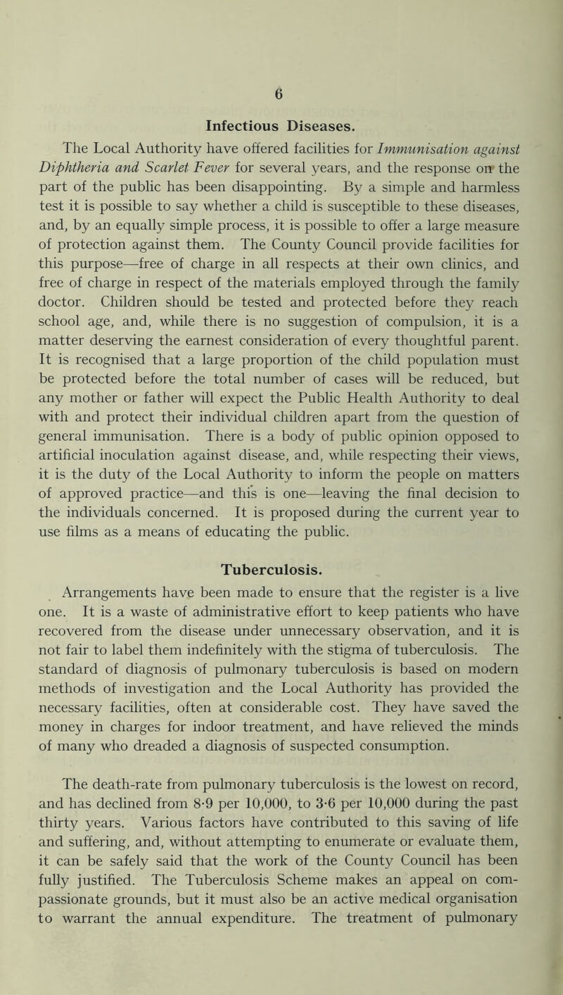 Infectious Diseases. The Local Authority have offered facilities for Immunisation against Diphtheria and Scarlet Fever for several years, and the response on the part of the public has been disappointing. By a simple and harmless test it is possible to say whether a child is susceptible to these diseases, and, by an equally simple process, it is possible to offer a large measure of protection against them. The County Council provide facilities for this purpose—free of charge in all respects at their own clinics, and free of charge in respect of the materials employed through the family doctor. Children should be tested and protected before they reach school age, and, while there is no suggestion of compulsion, it is a matter deserving the earnest consideration of every thoughtful parent. It is recognised that a large proportion of the child population must be protected before the total number of cases will be reduced, but any mother or father will expect the Public Health Authority to deal with and protect their individual children apart from the question of general immunisation. There is a body of public opinion opposed to artificial inoculation against disease, and, while respecting their views, it is the duty of the Local Authority to inform the people on matters of approved practice—and this is one—leaving the final decision to the individuals concerned. It is proposed during the current year to use films as a means of educating the public. Tuberculosis. Arrangements have been made to ensure that the register is a live one. It is a waste of administrative effort to keep patients who have recovered from the disease under unnecessary observation, and it is not fair to label them indefinitely with the stigma of tuberculosis. The standard of diagnosis of pulmonary tuberculosis is based on modern methods of investigation and the Local Authority has provided the necessary facilities, often at considerable cost. They have saved the money in charges for indoor treatment, and have relieved the minds of many who dreaded a diagnosis of suspected consumption. The death-rate from pulmonary tuberculosis is the lowest on record, and has declined from 8-9 per 10,000, to 3-6 per 10,000 during the past thirty years. Various factors have contributed to this saving of life and suffering, and, without attempting to enumerate or evaluate them, it can be safely said that the work of the County Council has been fully justified. The Tuberculosis Scheme makes an appeal on com- passionate grounds, but it must also be an active medical organisation to warrant the annual expenditure. The treatment of pulmonary