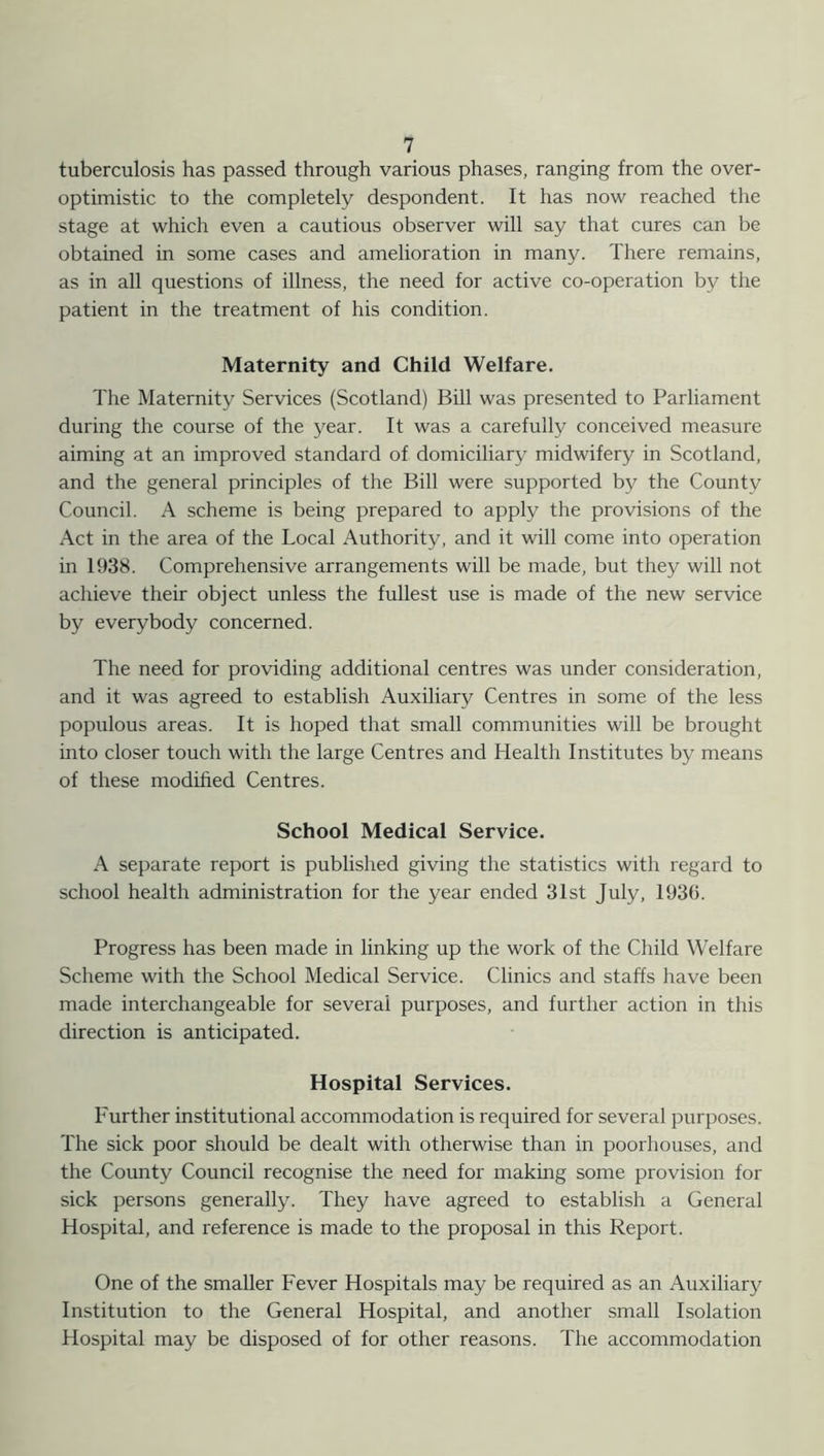 tuberculosis has passed through various phases, ranging from the over- optimistic to the completely despondent. It has now reached the stage at which even a cautious observer will say that cures can be obtained in some cases and amelioration in many. There remains, as in all questions of illness, the need for active co-operation by the patient in the treatment of his condition. Maternity and Child Welfare. The Maternity Services (Scotland) Bill was presented to Parliament during the course of the year. It was a carefully conceived measure aiming at an improved standard of domiciliary midwifery in Scotland, and the general principles of the Bill were supported by the County Council. A scheme is being prepared to apply the provisions of the Act in the area of the Local Authority, and it will come into operation in 1938. Comprehensive arrangements will be made, but they will not achieve their object unless the fullest use is made of the new service by everybody concerned. The need for providing additional centres was under consideration, and it was agreed to establish Auxiliary Centres in some of the less populous areas. It is hoped that small communities will be brought into closer touch with the large Centres and Health Institutes by means of these modified Centres. School Medical Service. A separate report is published giving the statistics with regard to school health administration for the year ended 31st July, 1930. Progress has been made in linking up the work of the Child Welfare Scheme with the School Medical Service. Clinics and staffs have been made interchangeable for several purposes, and further action in this direction is anticipated. Hospital Services. Further institutional accommodation is required for several purposes. The sick poor should be dealt with otherwise than in poorhouses, and the County Council recognise the need for making some provision for sick persons generally. They have agreed to establish a General Hospital, and reference is made to the proposal in this Report. One of the smaller Fever Hospitals may be required as an Auxiliary Institution to the General Hospital, and another small Isolation Hospital may be disposed of for other reasons. The accommodation