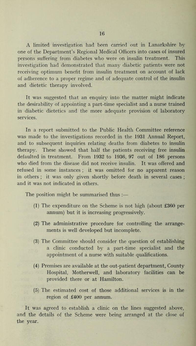 A limited investigation had been carried out in Lanarkshire by one of the Department’s Regional Medical Officers into cases of insured persons suffering from diabetes who were on insulin treatment. This investigation had demonstrated that many diabetic patients were not receiving optimum benefit from insulin treatment on account of lack of adherence to a proper regime and of adequate control of the insulin and dietetic therapy involved. It was suggested that an enquiry into the matter might indicate the desirability of appointing a part-time specialist and a nurse trained in diabetic dietetics and the more adequate provision of laboratory services. In a report submitted to the Public Health Committee reference was made to the investigations recorded in the 1931 Annual Report, and to subsequent inquiries relating deaths from diabetes to insulin therapy. These showed that half the patients receiving free insulin defaulted in treatment. From 1932 to 1936, 97 out of 186 persons who died from the disease did not receive insulin. It was offered and refused in some instances ; it was omitted for no apparent reason in others ; it was only given shortly before death in several cases ; and it was not indicated in others. The position might be summarised thus :— (1) The expenditure on the Scheme is not high (about £360 per annum) but it is increasing progressively. (2) The administrative procedure for controlling the arrange- ments is well developed but incomplete. (3) The Committee should consider the question of establishing a clinic conducted by a part-time specialist and the appointment of a nurse with suitable qualifications. (4) Premises are available at the out-patient department, County Hospital, Motherwell, and laboratory facilities can be provided there or at Hamilton. (5) The estimated cost of those additional services is in the region of £400 per annum. It was agreed to establish a clinic on the lines suggested above, and the details of the Scheme were being arranged at the close of the year.