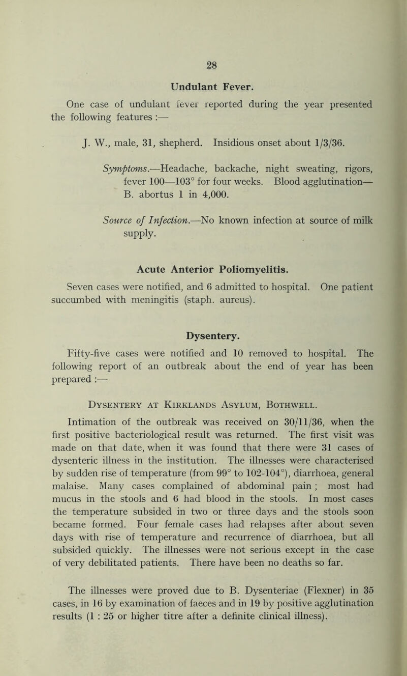 Undulant Fever. One case of undulant fever reported during the year presented the following features :— J. W., male, 31, shepherd. Insidious onset about 1/3/36. Symptoms.—Headache, backache, night sweating, rigors, fever 100—103° for four weeks. Blood agglutination— B. abortus 1 in 4,000. Source of Infection.—No known infection at source of milk supply. Acute Anterior Poliomyelitis. Seven cases were notified, and 6 admitted to hospital. One patient succumbed with meningitis (staph, aureus). Dysentery. Fifty-five cases were notified and 10 removed to hospital. The following report of an outbreak about the end of year has been prepared :— Dysentery at Kirklands Asylum, Bothwell. Intimation of the outbreak was received on 30/11/36, when the first positive bacteriological result was returned. The first visit was made on that date, when it was found that there were 31 cases of dysenteric illness in the institution. The illnesses were characterised by sudden rise of temperature (from 99° to 102-104°), diarrhoea, general malaise. Many cases complained of abdominal pain ; most had mucus in the stools and 6 had blood in the stools. In most cases the temperature subsided in two or three days and the stools soon became formed. Four female cases had relapses after about seven days with rise of temperature and recurrence of diarrhoea, but all subsided quickly. The illnesses were not serious except in the case of very debilitated patients. There have been no deaths so far. The illnesses were proved due to B. Dysenteriae (Flexner) in 35 cases, in 16 by examination of faeces and in 19 by positive agglutination results (1 : 25 or higher titre after a definite clinical illness).