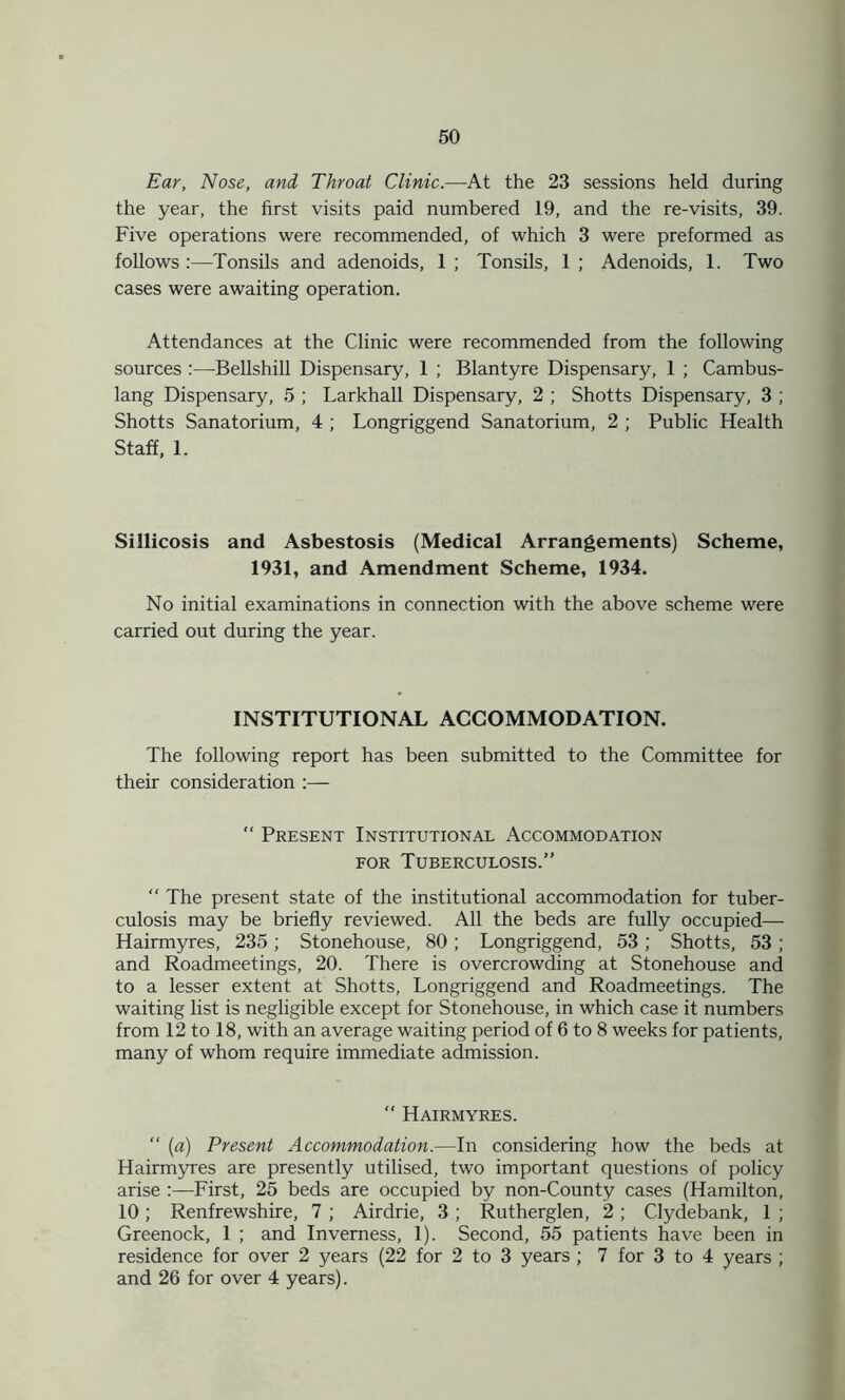 Ear, Nose, and Throat Clinic.—At the 23 sessions held during the year, the first visits paid numbered 19, and the re-visits, 39. Five operations were recommended, of which 3 were preformed as follows :—Tonsils and adenoids, 1 ; Tonsils, 1 ; Adenoids, 1. Two cases were awaiting operation. Attendances at the Clinic were recommended from the following sources Bellshill Dispensary, 1 ; Blantyre Dispensary, 1 ; Cambus- lang Dispensary, 5 ; Larkhall Dispensary, 2 ; Shotts Dispensary, 3 ; Shotts Sanatorium, 4 ; Longriggend Sanatorium, 2 ; Public Health Staff, 1. Sillicosis and Asbestosis (Medical Arrangements) Scheme, 1931, and Amendment Scheme, 1934. No initial examinations in connection with the above scheme were carried out during the year. INSTITUTIONAL ACCOMMODATION. The following report has been submitted to the Committee for their consideration :— “ Present Institutional Accommodation for Tuberculosis.” “ The present state of the institutional accommodation for tuber- culosis may be briefly reviewed. All the beds are fully occupied— Hairmyres, 235 ; Stonehouse, 80 ; Longriggend, 53 ; Shotts, 53 ; and Roadmeetings, 20. There is overcrowding at Stonehouse and to a lesser extent at Shotts, Longriggend and Roadmeetings. The waiting list is negligible except for Stonehouse, in which case it numbers from 12 to 18, with an average waiting period of 6 to 8 weeks for patients, many of whom require immediate admission. “ Hairmyres. “ (a) Present Accommodation.—In considering how the beds at Hairmyres are presently utilised, two important questions of policy arise :—First, 25 beds are occupied by non-County cases (Hamilton, 10; Renfrewshire, 7; Airdrie, 3 ; Rutherglen, 2; Clydebank, 1; Greenock, 1 ; and Inverness, 1). Second, 55 patients have been in residence for over 2 years (22 for 2 to 3 years ; 7 for 3 to 4 years ; and 26 for over 4 years).