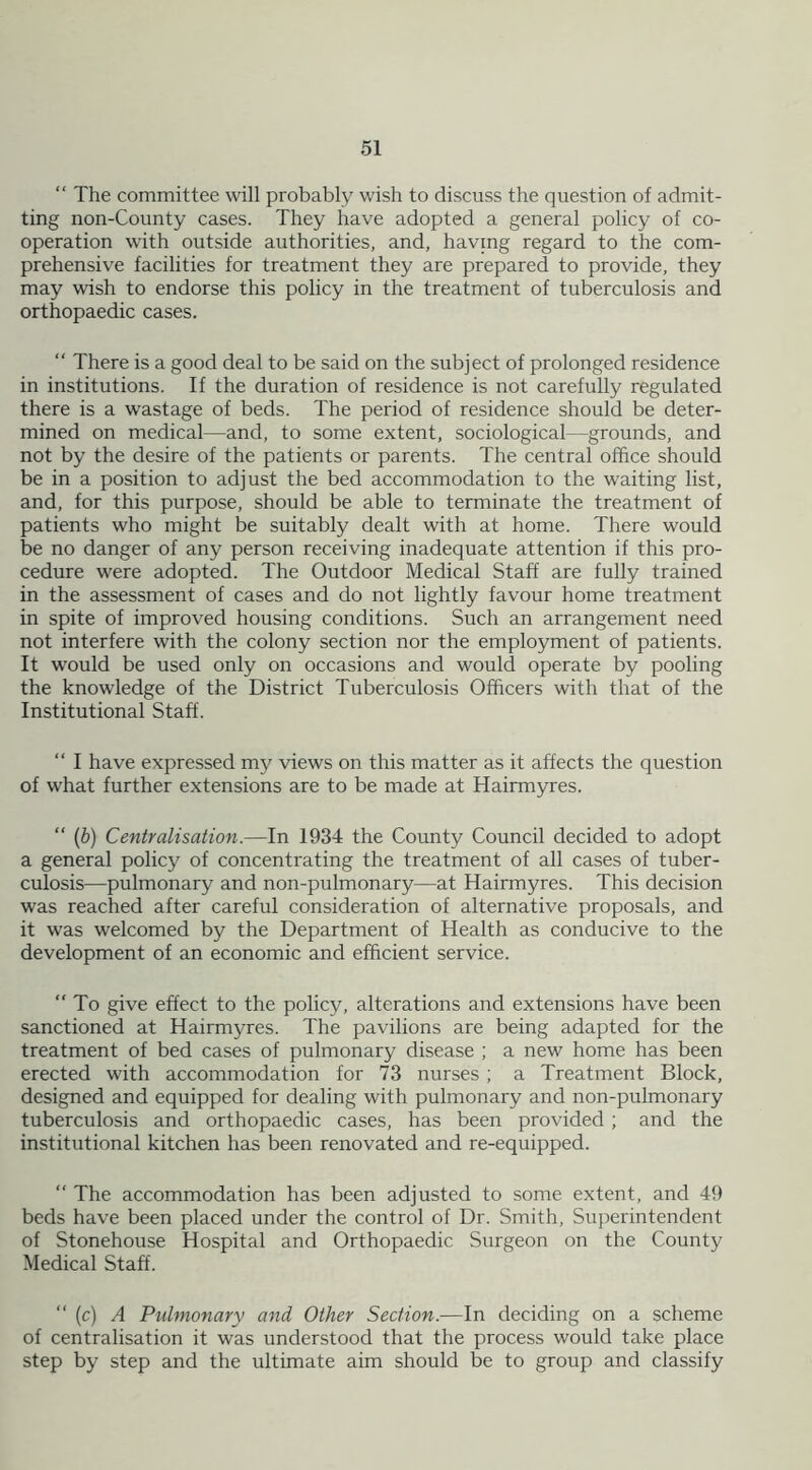 “ The committee will probably wish to discuss the question of admit- ting non-County cases. They have adopted a general policy of co- operation with outside authorities, and, having regard to the com- prehensive facilities for treatment they are prepared to provide, they may wish to endorse this policy in the treatment of tuberculosis and orthopaedic cases. “ There is a good deal to be said on the subject of prolonged residence in institutions. If the duration of residence is not carefully regulated there is a wastage of beds. The period of residence should be deter- mined on medical—and, to some extent, sociological—grounds, and not by the desire of the patients or parents. The central office should be in a position to adjust the bed accommodation to the waiting list, and, for this purpose, should be able to terminate the treatment of patients who might be suitably dealt with at home. There would be no danger of any person receiving inadequate attention if this pro- cedure were adopted. The Outdoor Medical Staff are fully trained in the assessment of cases and do not lightly favour home treatment in spite of improved housing conditions. Such an arrangement need not interfere with the colony section nor the employment of patients. It would be used only on occasions and would operate by pooling the knowledge of the District Tuberculosis Officers with that of the Institutional Staff. “ I have expressed my views on this matter as it affects the question of what further extensions are to be made at Hairmyres. “ (b) Centralisation.—In 1934 the County Council decided to adopt a general policy of concentrating the treatment of all cases of tuber- culosis—pulmonary and non-pulmonary—at Hairmyres. This decision was reached after careful consideration of alternative proposals, and it was welcomed by the Department of Health as conducive to the development of an economic and efficient service.  To give effect to the policy, alterations and extensions have been sanctioned at Hairmyres. The pavilions are being adapted for the treatment of bed cases of pulmonary disease ; a new home has been erected with accommodation for 73 nurses ; a Treatment Block, designed and equipped for dealing with pulmonary and non-pulmonary tuberculosis and orthopaedic cases, has been provided ; and the institutional kitchen has been renovated and re-equipped. “ The accommodation has been adjusted to some extent, and 49 beds have been placed under the control of Dr. Smith, Superintendent of Stonehouse Hospital and Orthopaedic Surgeon on the County Medical Staff. “ (c) A Pulmonary and Other Section.—In deciding on a scheme of centralisation it was understood that the process would take place step by step and the ultimate aim should be to group and classify