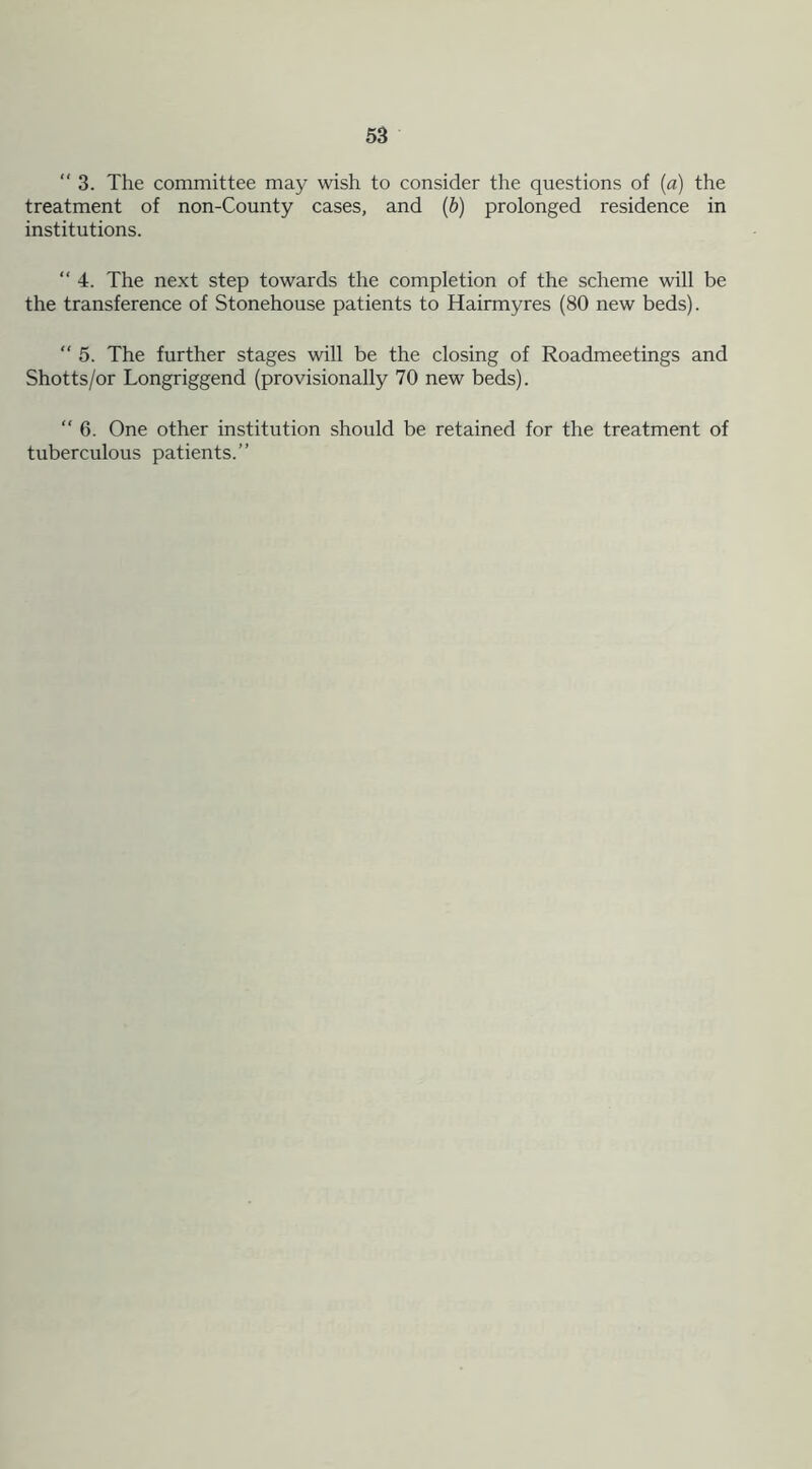 “3. The committee may wish to consider the questions of (a) the treatment of non-County cases, and (b) prolonged residence in institutions. “ 4. The next step towards the completion of the scheme will be the transference of Stonehouse patients to Hairmyres (80 new beds). “ 5. The further stages will be the closing of Roadmeetings and Shotts/or Longriggend (provisionally 70 new beds). “ 6. One other institution should be retained for the treatment of tuberculous patients.”