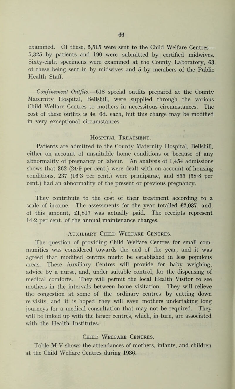 examined. Of these, 5,515 were sent to the Child Welfare Centres— 5,325 by patients and 190 were submitted by certified midwives. Sixty-eight specimens were examined at the County Laboratory, 63 of these being sent in by midwives and 5 by members of the Public Health Staff. Confinement Outfits.—618 special outfits prepared at the County Maternity Hospital, Bellshill, were supplied through the various Child Welfare Centres to mothers in necessitous circumstances. The cost of these outfits is 4s. 6d. each, but this charge may be modified in very exceptional circumstances. Hospital Treatment. Patients are admitted to the County Maternity Hospital, Bellshill, either on account of unsuitable home conditions or because of any abnormality of pregnancy or labour. An analysis of 1,454 admissions shows that 362 (24-9 per cent.) were dealt with on account of housing conditions, 237 (16-3 per cent.) were primiparae, and 855 (58-8 per cent.) had an abnormality of the present or previous pregnancy. They contribute to the cost of their treatment according to a scale of income. The assessments for the year totalled £2,037, and, of this amount, £1,817 was actually paid. The receipts represent 14-2 per cent, of the annual maintenance charges. Auxiliary Child Welfare Centres. The question of providing Child Welfare Centres for small com- munities was considered towards the end of the year, and it was agreed that modified centres might be established in less populous areas. These Auxiliary Centres will provide for baby weighing, advice by a nurse, and, under suitable control, for the dispensing of medical comforts. They will permit the local Health Visitor to see mothers in the intervals between home visitation. They will relieve the congestion at some of the ordinary centres by cutting down re-visits, and it is hoped they will save mothers undertaking long journeys for a medical consultation that may not be required. They will be linked up with the larger centres, which, in turn, are associated with the Health Institutes. Child Welfare Centres. Table M V shows the attendances of mothers, infants, and children at the Child Welfare Centres during 1936.