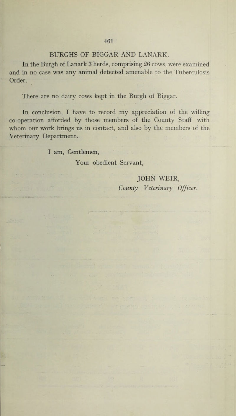 BURGHS OF BIGGAR AND LANARK. In the Burgh of Lanark 3 herds, comprising 26 cows, were examined and in no case was any animal detected amenable to the Tuberculosis Order. There are no dairy cows kept in the Burgh of Biggar. In conclusion, I have to record my appreciation of the willing co-operation afforded by those members of the County Staff with whom our work brings us in contact, and also by the members of the Veterinary Department. I am, Gentlemen, Your obedient Servant, JOHN WEIR, County Veterinary Officer.